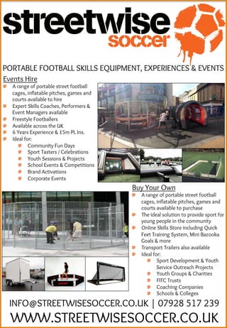 INFO@STREETWISESOCCER.CO.UK | 07928 517 239
WWW.STREETWISESOCCER.CO.UK
PORTABLE FOOTBALL SKILLS EQUIPMENT, EXPERIENCES & EVENTS
Events Hire
  A range of portable street football
cages, inflatable pitches, games and
courts available to hire
  Expert Skills Coaches, Performers &
Event Managers available
  Freestyle Footballers
  Available across the UK
  6 Years Experience & £5m PL Ins.
  Ideal for:
  Community Fun Days
  Sport Tasters / Celebrations
  Youth Sessions & Projects
  School Events & Competitions
  Brand Activations
  Corporate Events
Buy Your Own
  A range of portable street football
cages, inflatable pitches, games and
courts available to purchase
  The ideal solution to provide sport for
young people in the community
  Online Skills Store including Quick
Feet Training System, Mini Bazooka
Goals & more
  Transport Trailers also available
  Ideal for:
  Sport Development & Youth
Service Outreach Projects
  Youth Groups & Charities
  FITC Trusts
  Coaching Companies
  Schools & Colleges
 