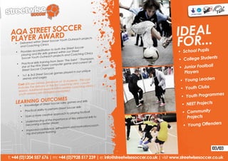 AQA STREET SOCCER
 PLAYER AWARD
                                                                                          IDEAL
   •	 Delivered w
      and Coaching
                  ithin Street So
                       Clinics
                                       ccer Youth Out


                                          both the Street
                                                          reach projects


                                                            Soccer
                                                                                          FOR...
    •	 Provides     accreditation to
                               skills gained with
                                                  in our Street
                                                              ching Clinics
                                                                                          •	 School Pupils
          playing and life                  ojects and Coa
                       uth Outreach pr                                                                     nts
          Soccer Yo
                                     g from Sean ‘The
                                                        Saint’ ‘ Thomps
                                                                            on,           •	 College Stude
                        ills trainin                      and current UK
     •	 Practical sk                      mputer game
          star of th e FIFA Street co
                                hampion                                                    •	 Junior Football
          Street Soccer C
                     3 Street Soccer
                                          games played
                                                           in our unique                      Players
      •	 1v1 & 3v
                                                                                           •	 Young Leaders
                               ges
           arenas and ca
                                                             ts - This cost
                                          um of 12 studen
      Cost: £35 pe    r person (Minim                        inic / youth
                                          first coaching cl
                                                                                            •	 Youth Clubs
       includes the    delivery of the                 y coaching clin
                                                                           ics /
                             al sessio ns within weekl
       session. Addition                   separately).
                      ns are charged
                                                                                                            mes
                                                                                            •	 Youth Program
        youth sessio

                O TCOMES
    LEARNING of StUet Soccer rules, games and skills
        owledge
       •	 Kn
                  re                                                                        •	 NEET Projects
                                                        er skills
                                      rform Street Socc
                                                                                            •	 Community
        •	    Practical ability to pe
                                                       aying football
                                        approach to pl
                    a more creative
        •	    Gain
                                                    of key personal
                                                                    skills to                  Projects
                                of the importance
               Understanding
                                                                                                             rs
                                                                                             •	 Young Offende
        •	                              ayer
               beco ming a better pl                                    oach-
                                                     and motivationc
                                 de nce, self-esteem
         •	    Improved confi
               ing an d player learning




                                                                                                             03/03
t: +44 (0)1204 557 676 | m: +44 (0)7928 517 239 | e: info@streetwisesoccer.co.uk | visit www.streetwisesoccer.co.uk
 