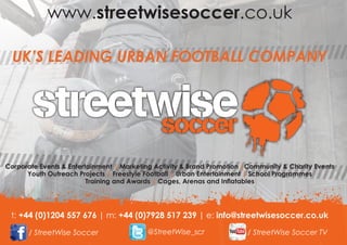 t: +44 (0)1204 557 676 | m: +44 (0)7928 517 239 | e: info@streetwisesoccer.co.uk | visit www.streetwisesoccer.co.uk
 