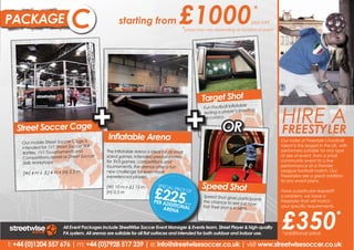 PACKAGE                      B
                             C                      starting from                      £1000                                        *
                                                                                                                                   plus VAT
                                                                                        *prices may vary depending on location of event




                                                                                                       Target Shot


                                        +                                                    +                                                HIRE A
                                                                                                                          table
                                                                                                       Fun Football Infla
                                                                                                       testing a player ’s shooting
                                                                                                       accuracy.

   Street Soccer Cage                                                                                             OR                          FREESTYLER
                                               Inflatable Arena                                                                                Hire a freestyler and experience
                                                                                                                                              Our roster of Freestyle’s Football
     Our mobile Street Soccer Cage is
                                                                                                                                              talent is the largest that is UK, with
                                                                                                                                               the phenomenon in the
     intended for 1V1 Street Soccer Skill
                                              The Inflatable Arena is ideal for all small                                                      Freestyle Football entertainment.
                                                                                                                                              performers suitable for any type
     Battles, 1V1 Touurnaments and
                                                                                                                                              of size of event,will put on
                                                                                                                                               Our Freestylers from a small
     Competitions aswell as Street Soccer     sided games. Intended predominately
                                              for 3V3 games, competitions and                                                                  amazing performances as
                                                                                                                                              community event to a live
      Skills Workshops.
                                              tournaments, the arenas offer a fun                                                             performance atFreestyle Football
                                                                                                                                               well incredible a Premier
                                              new challenge for even most                                                                      Skills Workshops.
                                                                                                                                              League football match. Our
     (W) 4 m x (L) 4 m x (H) 2.5 m
                                              experienced players.                                                                            Freestylers are a great addition
                                                                                                                                              to any event plans. a great
                                                                                                                                               Our Freestylers are
                                                                                                       Speed Shot
                                                                        £225
                                              (W) 10 m x (L) 15 m         SPECIA                                                               addition to any event plans.
                                                                                L PRIC
                                                                                      E OF                                                     Have a particular request?
                                                                                                                                              Have a particular request?
                                              (H) 0.5 m
                                                                                                       Speed Shot gives partic                o problem, we have a a
                                                                                                                                               No problem, we have
                                                                                                                                   ipants
                                                                        PER AD                         the chance to see jus                  Freestyler that will match your
                                                                                                                                               Freestyler that will match
                                                                              DITIO         plus VA
                                                                                                                                t how




                                                                                                                                              £350
                                                                            ARENA NAL
                                                                                                                                               specific requirements.
                                                                                                   T
                                                                                                       fast their shot is in MP               your specific requirements.
                                                                                                                               H.
                                                                                                                                                                             *
                         All Event Packages include StreetWise Soccer Event Manager & Events team, Street Player & high-quality
                         PA system. All arenas are suitable for all flat surfaces and intended for both outdoor and indoor use.               *additional price

t: +44 (0)1204 557 676 | m: +44 (0)7928 517 239 | e: info@streetwisesoccer.co.uk | visit www.streetwisesoccer.co.uk
 t: +44 (0)1204 557 676 | m: +44 (0)7928 517 239 | e: info@streetwisesoccer.co.uk | visit www.streetwisesoccer.co.uk
 