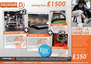 PACKAGE                     B
                            D                        starting from                     £1500                                    *
                                                                                                                                  plus VAT
                                                                                       *prices may vary depending on location of event


                               x2

                                                                                                   Target Shot


                                       +                                                                                                     HIRE A
                                                                                                                      table
                                                                                                   Fun Football Infla




                                                                                            +
                                                                                                   testing a player ’s shooting
                                                                                                   accuracy.

  Street Soccer Cage
                                              Inflatable Arena
                                                                                                                 OR                          FREESTYLER
                                                                                                                                             Our a freestyler and experience
                                                                                                                                             Hire roster of Freestyle’s Football
    Our mobile Street Soccer Cage is
                                                                                                                                             talent is the largest in the
                                                                                                                                             the phenomenon that is UK, with
    intended for 1V1 Street Soccer Skill      The Inflatable Arena is ideal for all small                                                    performers suitable for any type
                                                                                                                                             Freestyle Football entertainment.
    Battles, 1V1 Touurnaments and             sided games. Intended predominately                                                            of size of event, from a small
                                                                                                                                             Our Freestylers will put on
    Competitions aswell as Street Soccer      for 3V3 games, competitions and                                                                community event to a live
                                                                                                                                             amazing performances as
     Skills Workshops.                        tournaments, the arenas offer a fun                                                            performance at a Premier
                                                                                                                                             well incredible Freestyle Football
                                              new challenge for even most                                                                    League football
                                                                                                                                             Skills Workshops. match. Our
    (W) 4 m x (L) 4 m x (H) 2.5 m             experienced players.                                                                           Freestylers are a great addition
                                                                                                                                             to any event plans.
                                                                                                                                             Our Freestylers are a great
                                                                                                   Speed Shot
                                                                       £225
                                              (W) 10 m x (L) 15 m        SPECIA                                                              addition to any event plans.
                                                                               L PRIC
                                              (H) 0.5 m                              E OF                                                    Have a particular request?
                                                                                                   Speed Shot gives partic                   o problem, we have a
                                                                                                                                             No problem, we have a
                                                                                                                               ipants
                                                                       PER AD                      the chance to see jus                     Freestyler that will match your
                                                                             DITIO      plus VA
                                                                                                                            t how




                                                                                                                                             £350
                                                                           ARENA NAL
                                                                                                                                             your specific requirements.
                                                                                                                                             specific requirements.
                                                                                               T
                                                                                                   fast their shot is in MP
                                                                                                                           H.
                                                                                                                                                                         *
                        All Event Packages include StreetWise Soccer Event Manager & Events team, Street Player & high-quality
                        PA system. All arenas are suitable for all flat surfaces and intended for both outdoor and indoor use.               *additional price

t: +44 (0)1204 557 676 | m: +44 (0)7928 517 239 | e: info@streetwisesoccer.co.uk | visit www.streetwisesoccer.co.uk
 
