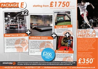 PACKAGE                      B
                             E                     starting from                     £1750                                    *
                                                                                                                               plus VAT
                                                                                     *prices may vary depending on location of event


                               x2

                                                                                                   Target Shot


                                       +                                                + +
                                                                                                                                          HIRE A
                                                                                                                      table
                                                                                                   Fun Football Infla
                                                                                                   testing a player ’s shooting
                                                                                                   accuracy.

  Street Soccer Cage                                                                                                                      FREESTYLER
                                              Inflatable Arena                                                                             Hire a freestyler and experience
                                                                                                                                          Our roster of Freestyle’s Football
    Our mobile Street Soccer Cage is
                                                                                                                                          talent is the largest that is UK, with
                                                                                                                                           the phenomenon in the
    intended for 1V1 Street Soccer Skill      The Inflatable Arena is ideal for all small                                                  Freestyle Football entertainment.
                                                                                                                                          performers suitable for any type
    Battles, 1V1 Touurnaments and             sided games. Intended predominately                                                         of size of event,will put on
                                                                                                                                           Our Freestylers from a small
    Competitions aswell as Street Soccer      for 3V3 games, competitions and                                                              amazing performances as
                                                                                                                                          community event to a live
     Skills Workshops.                        tournaments, the arenas offer a fun                                                         performance atFreestyle Football
                                                                                                                                           well incredible a Premier
                                              new challenge for even most                                                                  Skills Workshops.
                                                                                                                                          League football match. Our
    (W) 4 m x (L) 4 m x (H) 2.5 m             experienced players.                                                                        Freestylers are a great addition
                                                                                                                                          to any event plans. a great
                                                                                                                                           Our Freestylers are
                                                                                                   Speed Shot
                                                                       £200
                                              (W) 10 m x (L) 15 m        SPECIA                                                            addition to any event plans.
                                                                               L PRIC
                                              (H) 0.5 m                              E OF                                                  Have a particular request?
                                                                                                                                          Have a particular request?
                                                                                                   Speed Shot gives partic                o problem, we have a a
                                                                                                                                           No problem, we have
                                                                                                                               ipants
                                                                       PER AD                      the chance to see jus                  Freestyler that will match your
                                                                                                                                           Freestyler that will match
                                                                             DITIO      plus VA
                                                                                                                            t how




                                                                                                                                          £350
                                                                           ARENA NAL
                                                                                                                                           specific requirements.
                                                                                               T
                                                                                                   fast their shot is in MP               your specific requirements.
                                                                                                                           H.
                                                                                                                                                                         *
                        All Event Packages include StreetWise Soccer Event Manager & Events team, Street Player & high-quality
                        PA system. All arenas are suitable for all flat surfaces and intended for both outdoor and indoor use.            *additional price

t: +44 (0)1204 557 676 | m: +44 (0)7928 517 239 | e: info@streetwisesoccer.co.uk | visit www.streetwisesoccer.co.uk
 