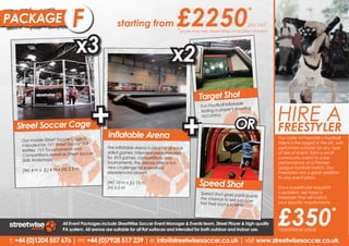 PACKAGE                     B
                            F                      starting from                     £2250                                  *
                                                                                                                            plus VAT
                                                                                     *prices may vary depending on location of event


                               x3                                                 x2
                                                                                                Target Shot


                                       +                                                                                               HIRE A
                                                                                                                    table
                                                                                                 Fun Football Infla




                                                                                        +
                                                                                                 testing a player ’s shooting
                                                                                                 accuracy.

  Street Soccer Cage                                                                                                OR                 FREESTYLER
                                              Inflatable Arena                                                                         Our a freestyler and experience
                                                                                                                                       Hire roster of Freestyle’s Football
    Our mobile Street Soccer Cage is
                                                                                                                                       talent is the largest in the
                                                                                                                                       the phenomenon that is UK, with
    intended for 1V1 Street Soccer Skill      The Inflatable Arena is ideal for all small                                              performers suitable for any type
                                                                                                                                       Freestyle Football entertainment.
    Battles, 1V1 Touurnaments and             sided games. Intended predominately                                                      of size of event, from a small
                                                                                                                                       Our Freestylers will put on
    Competitions aswell as Street Soccer      for 3V3 games, competitions and                                                          community event to a live
                                                                                                                                       amazing performances as
     Skills Workshops.                        tournaments, the arenas offer a fun                                                      performance at a Premier
                                                                                                                                       well incredible Freestyle Football
                                              new challenge for even most                                                              League football
                                                                                                                                       Skills Workshops. match. Our
    (W) 4 m x (L) 4 m x (H) 2.5 m             experienced players.                                                                     Freestylers are a great addition
                                                                                                                                       to any event plans.
                                                                                                                                       Our Freestylers are a great
                                              (W) 10 m x (L) 15 m
                                              (H) 0.5 m
                                                                                                Speed Shot                             addition to any event plans.
                                                                                                                                       Have a particular request?
                                                                                                Speed Shot gives partic                o problem, we have a
                                                                                                                                       No problem, we have a
                                                                                                                            ipants     Freestyler that will match your
                                                                                                the chance to see jus
                                                                                                                         t how




                                                                                                                                       £350
                                                                                                fast their shot is in MP               your specific requirements.
                                                                                                                                       specific requirements.
                                                                                                                        H.
                                                                                                                                                                   *
                        All Event Packages include StreetWise Soccer Event Manager & Events team, Street Player & high-quality
                        PA system. All arenas are suitable for all flat surfaces and intended for both outdoor and indoor use.         *additional price

t: +44 (0)1204 557 676 | m: +44 (0)7928 517 239 | e: info@streetwisesoccer.co.uk | visit www.streetwisesoccer.co.uk
 
