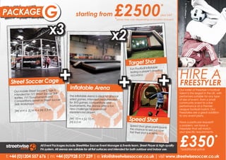 PACKAGE                    B
                           G                       starting from                     £2500                                   *
                                                                                                                             plus VAT
                                                                                      *prices may vary depending on location of event


                               x3                                                 x2
                                                                                                 Target Shot


                                       +                                                                                  +             HIRE A
                                                                                                                     table
                                                                                                  Fun Football Infla




                                                                                        +
                                                                                                  testing a player ’s shooting
                                                                                                  accuracy.

  Street Soccer Cage                                                                                                                    FREESTYLER
                                              Inflatable Arena                                                                           Hire a freestyler and experience
                                                                                                                                        Our roster of Freestyle’s Football
    Our mobile Street Soccer Cage is
                                                                                                                                        talent is the largest that is UK, with
                                                                                                                                         the phenomenon in the
    intended for 1V1 Street Soccer Skill      The Inflatable Arena is ideal for all small                                                Freestyle Football entertainment.
                                                                                                                                        performers suitable for any type
    Battles, 1V1 Touurnaments and             sided games. Intended predominately                                                       of size of event,will put on
                                                                                                                                         Our Freestylers from a small
    Competitions aswell as Street Soccer      for 3V3 games, competitions and                                                            amazing performances as
                                                                                                                                        community event to a live
     Skills Workshops.                        tournaments, the arenas offer a fun                                                       performance atFreestyle Football
                                                                                                                                         well incredible a Premier
                                              new challenge for even most                                                                Skills Workshops.
                                                                                                                                        League football match. Our
    (W) 4 m x (L) 4 m x (H) 2.5 m             experienced players.                                                                      Freestylers are a great addition
                                                                                                                                        to any event plans. a great
                                                                                                                                         Our Freestylers are
                                              (W) 10 m x (L) 15 m
                                              (H) 0.5 m
                                                                                                 Speed Shot                              addition to any event plans.
                                                                                                                                         Have a particular request?
                                                                                                                                        Have a particular request?
                                                                                                 Speed Shot gives partic                o problem, we have a a
                                                                                                                                         No problem, we have
                                                                                                                             ipants
                                                                                                 the chance to see jus                  Freestyler that will match your
                                                                                                                                         Freestyler that will match
                                                                                                                          t how




                                                                                                                                        £350
                                                                                                 fast their shot is in MP                specific requirements.
                                                                                                                                        your specific requirements.
                                                                                                                         H.
                                                                                                                                                                       *
                        All Event Packages include StreetWise Soccer Event Manager & Events team, Street Player & high-quality
                        PA system. All arenas are suitable for all flat surfaces and intended for both outdoor and indoor use.          *additional price

t: +44 (0)1204 557 676 | m: +44 (0)7928 517 239 | e: info@streetwisesoccer.co.uk | visit www.streetwisesoccer.co.uk
 