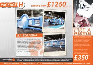 PACKAGE              B
                     H                       starting from                £1250                               *
                                                                                                              plus VAT
                                                                          *prices may vary depending on location of event




                                                                                                                            HIRE A
                                                                                                                            FREESTYLER
                   5 A-SIDE ARENA                                                                                           Our a freestyler and experience
                                                                                                                            Hire roster of Freestyle’s Football
                                                                                                                            talent is the largest in the
                                                                                                                            the phenomenon that is UK, with
                                                                                                                            performers suitable for any type
                                                                                                                            Freestyle Football entertainment.
                   Visually impressive, the 5 a-side arena is the                                                           of size of event, from a small
                                                                                                                            Our Freestylers will put on
                   perfect way of drawing the crowds in and get                                                             community event to a live
                                                                                                                            amazing performances as
                   large number people of all ages participating                                                            performance at a Premier
                                                                                                                            well incredible Freestyle Football
                   within your event. As well as offering a fresh                                                           League football
                                                                                                                            Skills Workshops. match. Our
                   take on football it can also be used for a                                                               Freestylers are a great addition
                   wide-variety of activities, providing an                                                                 to any event plans.
                                                                                                                            Our Freestylers are a great
                   enclosed space for a wide range of sports                                                                addition to any event plans.
                   such as basketball, netball, handball, etc.                                                              Have a particular request?
                                                                                                                            o problem, we have a
                                                                                                                            No problem, we have a
                   (W) 20 m x (L) 10 m x (H) 2.5 m                                                                          Freestyler that will match your




                                                                                                                            £350
                                                                                                                            your specific requirements.
                                                                                                                            specific requirements.

                                                                                                                                                        *
                  All Event Packages include StreetWise Soccer Event Manager & Events team, Street Player & high-quality
                  PA system. All arenas are suitable for all flat surfaces and intended for both outdoor and indoor use.    *additional price

t: +44 (0)1204 557 676 | m: +44 (0)7928 517 239 | e: info@streetwisesoccer.co.uk | visit www.streetwisesoccer.co.uk
 
