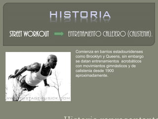 Street workout Entrenamiento callejero (Calistenia). 
Comienza en barrios estadounidenses 
como Brooklyn y Queens, sin embargo 
se datan entrenamientos acrobáticos 
con movimientos gimnásticos y de 
calistenia desde 1900 
aproximadamente. 
 