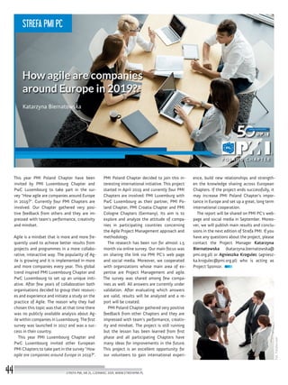 ence, build new relationships and strength-
en the knowledge sharing across European
Chapters. If the project ends successfully, it
may increase PMI Poland Chapter’s impor-
tance in Europe and set up a great, long term
international cooperation.
The report will be shared on PMI PC’s web-
page and social media in September. Moreo-
ver, we will publish main results and conclu-
sions in the next edition of Strefa PMI. If you
have any questions about the project, please
contact the Project Manager Katarzyna
Biernatowska (katarzyna.biernatowska@
pmi.org.pl) or Agnieszka Krogulec (agniesz-
ka.krogulec@pmi.org.pl) who is acting as
Project Sponsor.
PMI Poland Chapter decided to join this in-
teresting international initiative. This project
started in April 2019 and currently four PMI
Chapters are involved: PMI Luxemburg with
PwC Luxembourg as their partner, PMI Po-
land Chapter, PMI Croatia Chapter and PMI
Cologne Chapters (Germany). Its aim is to
explore and analyze the attitude of compa-
nies in participating countries concerning
the Agile Project Management approach and
methodology.
The research has been run for almost 1.5
month via online survey. Our main focus was
on sharing the link via PMI PC’s web page
and social media. Moreover, we cooperated
with organizations whose main area of ex-
pertise are Project Management and agile.
The survey was shared among few compa-
nies as well. All answers are currently under
validation. After evaluating which answers
are valid, results will be analyzed and a re-
port will be created.
PMI Poland Chapter gathered very positive
feedback from other Chapters and they are
impressed with team’s performance, creativ-
ity and mindset. The project is still running
but the lesson has been learned from first
phase and all participating Chapters have
many ideas for improvements in the future.
This project is an excellent opportunity for
our volunteers to gain international experi-
This year PMI Poland Chapter have been
invited by PMI Luxembourg Chapter and
PwC Luxembourg to take part in the sur-
vey “How agile are companies around Europe
in 2019?”. Currently four PMI Chapters are
involved.  Our Chapter gathered very posi-
tive feedback from others and they are im-
pressed with team’s performance, creativity
and mindset.
Agile is a mindset that is more and more fre-
quently used to achieve better results from
projects and programmes in a more collabo-
rative, interactive way. The popularity of Ag-
ile is growing and it is implemented in more
and more companies every year. This global
trend inspired PMI Luxembourg Chapter and
PwC Luxembourg to set up an unique initi-
ative. After few years of collaboration both
organisations decided to group their resourc-
es and experience and initiate a study on the
practice of Agile. The reason why they had
chosen this topic was that at that time there
was no publicly available analysis about Ag-
ile within companies in Luxembourg. The first
survey was launched in 2017 and was a suc-
cess in their country.
This year PMI Luxembourg Chapter and
PwC Luxembourg invited other European
PMI Chapters to take part in the survey “How
agile are companies around Europe in 2019?”.
Katarzyna Biernatowska
Fot.Fotolia.com
STREFA PMI, NR 25, CZERWIEC 2019, WWW.STREFAPMI.PL44
STREFA PMI PC
 