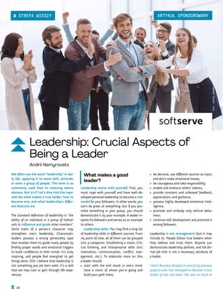 • be decisive, use different sources as input,
and don’t make emotional moves,
• be courageous and take responsibility,
• enable and embrace others’ talents,
• provide constant and unbiased feedback,
appreciation, and guidance,
• possess highly developed emotional intel-
ligence,
• promote and embody only ethical beha-
viour,
• continue self-development and promote it
among followers.
Leadership is not management (but it may
include it). People follow true leaders when
they believe and trust them. Anyone can
demonstrate leadership abilities, and the for-
mal job title is not a necessary attribute of
a leader.
I had a Business Analyst on one of my previous
projects who had managed to become a true
leader of one sub-team. She was so much in
What makes a good
leader?
Leadership starts with yourself. First, you
must cope with yourself and have well-de-
veloped personal leadership to become a role
model for your followers. In other words, you
can’t be great at everything, but if you pro-
mote something in your group, you should
demonstrate it by your example. A leader in-
spires his followers and serves as an example
to others.
Leadership skills. You may find a long list
of leadership skills in different sources. From
my point of view, all of them can be grouped
into 3 categories: Establishing a vision, Crit-
ical thinking, and Interpersonal skills (incl.
motivation, communication, conflict man-
agement, etc.). To elaborate more on this,
a leader should:
• start with the end result in one’s mind:
have a vision of where you’re going and
build your path there,
We often use the word “leadership” in dai-
ly life, applying it to some skill, attitude,
or even a group of people. The term is so
commonly used that its meaning seems
obvious. But is it? Let’s dive into the topic
and see what makes a true leader, how to
become one, and what leadership’s differ-
ent features are.
The standard definition of leadership is “the
ability of an individual or a group of individ-
uals to influence and guide other members”.
Some traits of a person’s character may
strengthen one’s leadership. Charismatic
leaders possess a strong personality type
that enables them to guide many people by
finding proper words and emotional triggers
to build confidence in their minds. It’s truly
inspiring, and people feel energized to get
things done. Still, I believe that leadership is
not something you are born with; it’s a skill
that we may train or gain through life expe-
riences.
Fot.
stock.adobe.com
Leadership: Crucial Aspects of
Being a Leader
Andrii Nemyrovets
10
ARTYKUŁ SPONSOROWANY
STREFA WIEDZY
 