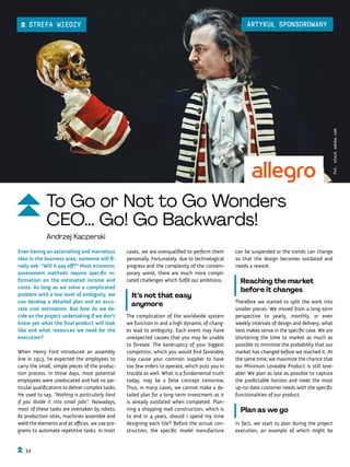 can be suspended or the trends can change
so that the design becomes outdated and
needs a rework.
Reaching the market
before it changes
Therefore we started to split the work into
smaller pieces. We moved from a long-term
perspective to yearly, monthly, or even
weekly intervals of design and delivery, what
best makes sense in the specific case. We are
shortening the time to market as much as
possible to minimize the probability that our
market has changed before we reached it. At
the same time, we maximize the chance that
our Minimum Loveable Product is still love-
able! We plan as late as possible to capture
the predictable horizon and meet the most
up-to-date customer needs with the specific
functionalities of our product.
Plan as we go
In fact, we start to plan during the project
execution, an example of which might be
cases, we are overqualified to perform them
personally. Fortunately, due to technological
progress and the complexity of the contem-
porary world, there are much more compli-
cated challenges which fulfill our ambitions.
It’s not that easy
anymore
The complication of the worldwide system
we function in and a high dynamic of chang-
es lead to ambiguity. Each event may have
unexpected causes that you may be unable
to foresee. The bankruptcy of your biggest
competitor, which you would find favorable,
may cause your common supplier to have
too few orders to operate, which puts you in
trouble as well. What is a fundamental truth
today, may be a false concept tomorrow.
Thus, in many cases, we cannot make a de-
tailed plan for a long-term investment as it
is already outdated when completed. Plan-
ning a shopping mall construction, which is
to end in 4 years, should I spend my time
designing each tile? Before the actual con-
struction, the specific model manufacture
Even having an astonishing and marvelous
idea in the business area, someone will fi-
nally ask: “Will it pay off?” Most economic
assessment methods require specific in-
formation on the estimated income and
costs. As long as we solve a complicated
problem with a low level of ambiguity, we
can develop a detailed plan and an accu-
rate cost estimation. But how do we de-
cide on the project undertaking if we don’t
know yet what the final product will look
like and what resources we need for the
execution?
When Henry Ford introduced an assembly
line in 1913, he expected the employees to
carry the small, simple pieces of the produc-
tion process. In those days, most potential
employees were uneducated and had no par-
ticular qualifications to deliver complex tasks.
He used to say, “Nothing is particularly hard
if you divide it into small jobs”. Nowadays,
most of these tasks are overtaken by robots.
At production sites, machines assemble and
weld the elements and at offices, we use pro-
grams to automate repetitive tasks. In most
Fot.
stock.adobe.com
To Go or Not to Go Wonders
CEO... Go! Go Backwards!
Andrzej Kacperski
14
STREFA WIEDZY ARTYKUŁ SPONSOROWANY
 