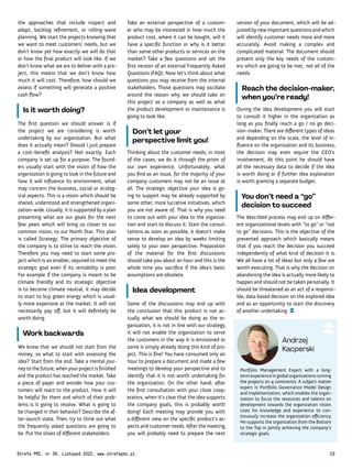 Portfolio Management Expert with a long-
termexperienceinglobalorganizationsrunning
the projects on 4 continents. A subject matter
expert in Portfolio Governance Model Design
and Implementation, which enables the organ-
ization to focus the resources and talents on
development towards the organization vision.
Uses his knowledge and experience to con-
tinuously increase the organization efficiency.
He supports the organization from the Bottom
to the Top in jointly achieving the company's
strategic goals.
Andrzej
Kacperski
version of your document, which will be ad-
justed by new important questions and which
will identify customer needs more and more
accurately. Avoid making a complex and
complicated material. The document should
present only the key needs of the custom-
ers which are going to be met, not all of the
needs.
Reach the decision-maker,
when you’re ready!
During the idea development you will start
to consult it higher in the organization as
long as you finally reach a go / no go deci-
sion-maker. There are different types of ideas
and depending on the scale, the level of in-
fluence on the organization and its business,
the decision may even require the CEO’s
involvement. At this point he should have
all the necessary data to decide if the idea
is worth doing or if further idea exploration
is worth granting a separate budget.
You don’t need a “go”
decision to succeed
The described process may end up on differ-
ent organizational levels with “to go” or “not
to go” decisions. This is the objective of the
presented approach which basically means
that if you reach the decision you succeed
independently of what kind of decision it is.
We all have a lot of ideas but only a few are
worth executing. That is why the decision on
abandoning the idea is actually more likely to
happen and should not be taken personally. It
should be threatened as an act of a responsi-
ble, data based decision on the explored idea
and as an opportunity to start the discovery
of another undertaking.
Take an external perspective of a custom-
er who may be interested in how much the
product cost, where it can be bought, will it
have a specific function or why is it better
than some other products or services on the
market? Take a few questions and set the
first version of an external Frequently Asked
Questions (FAQ). Now let’s think about what
questions you may receive from the internal
stakeholders. Those questions may oscillate
around the reason why we should take on
this project as a company as well as what
the product development or maintenance is
going to look like.
Don’t let your
perspective limit you!
Thinking about the customer needs, in most
of the cases, we do it through the prism of
our own experience. Unfortunately, what
you find as an issue, for the majority of your
company customers may not be an issue at
all. The strategic objective your idea is go-
ing to support may be already supported by
some other, more lucrative initiatives, which
you are not aware of. That is why you need
to come out with your idea to the organiza-
tion and start to discuss it. Start the consul-
tations as soon as possible, it doesn’t make
sense to develop an idea by weeks limiting
solely to your own perspective. Preparation
of the material for the first discussions
should take you about an hour and this is the
whole time you sacrifice if the idea’s basic
assumptions are obsolete.
Idea development
Some of the discussions may end up with
the conclusion that this product is not ac-
tually what we should be doing as the or-
ganization, it is not in line with our strategy,
it will not enable the organization to serve
the customers in the way it is envisioned or
some is simply already doing this kind of pro-
ject. This is fine! You have consumed only an
hour to prepare a document and made a few
meetings to develop your perspective and to
identify that it is not worth undertaking for
the organization. On the other hand, after
the first consultation with your close coop-
erators, when it’s clear that the idea supports
the company goals, this is probably worth
doing! Each meeting may provide you with
a different view on the specific product's as-
pects and customer needs. After the meeting,
you will probably need to prepare the next
the approaches that include inspect and
adapt, backlog refinement, or rolling-wave
planning. We start the projects knowing that
we want to meet customers’ needs, but we
don’t know yet how exactly we will do that
or how the final product will look like. If we
don’t know what we are to deliver with a pro-
ject, this means that we don’t know how
much it will cost. Therefore, how should we
assess if something will generate a positive
cash flow?
Is it worth doing?
The first question we should answer is if
the project we are considering is worth
undertaking by our organization. But what
does it actually mean? Should I just prepare
a cost-benefit analysis? Not exactly. Each
company is set up for a purpose. The found-
ers usually start with the vision of how the
organization is going to look in the future and
how it will influence its environment, what
may concern the business, social or ecolog-
ical aspects. This is a vision which should be
shared, understood and strengthened organi-
zation-wide. Usually, it is supported by a plan
presenting what are our goals for the next
few years which will bring us closer to our
common vision, to our North Star. This plan
is called Strategy. The primary objective of
the company is to strive to reach the vision.
Therefore you may need to start some pro-
ject which is an enabler, required to meet the
strategic goal even if its rentability is poor.
For example if the company is meant to be
climate friendly and its strategic objective
is to become climate neutral, it may decide
to start to buy green energy which is usual-
ly more expensive at the market. It will not
necessarily pay off, but it will definitely be
worth doing.
Work backwards
We know that we should not start from the
money, so what to start with assessing the
idea? Start from the end. Take a mental jour-
ney to the future, when your project is finished
and the product has reached the market. Take
a piece of paper and wonder how your cus-
tomers will react to the product. How it will
be helpful for them and which of their prob-
lems is it going to resolve. What is going to
be changed in their behavior? Describe the af-
ter-launch state. Then, try to think out what
the frequently asked questions are going to
be. Put the shoes of different stakeholders.
Strefa PMI, nr 39, Listopad 2022, www.strefapmi.pl 15
 