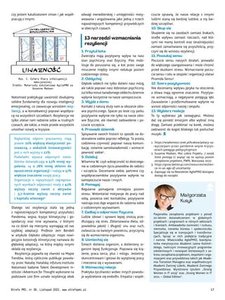 Pasjonatka zarządzania projektami z ponad
20-letnim doświadczeniem w globalnych
projektach i programach w różnych sektorach
i branżach. Ambasadorka zwinności i turkusu,
mentorka, trenerka biznesu i społeczniczka.
Specjalizuje się w tranzycjach i transforma-
cjach, łącząc w nich podejścia tradycyjne
i zwinne. Właścicielka AgilePMO, koordyna-
torka merytoryczna Akademii Leona Koźmiń-
skiego, twórczyni innowacyjnych programów
szkoleniowych i rozwiązań biznesowych z za-
kresu zarządzania projektami, zespołami i orga-
nizacjami oraz przywództwa takich jak Akade-
mia Transition Managera oraz współtwórczyni
Akademii Zwinnej Liderki, Akademii Zwinnego
Przywództwa. Wyróżniona tytułem „Strong
Women in IT 2019” oraz „Strong Women in IT
2021 – Global Edition”.
Małgorzata
Kusyk
czucie sprawią, że nasze relacje z innymi
ludźmi staną się bardziej ludzkie, a my bar-
dziej szczęśliwi.
10. Skup się
Skupienie się na zasobach zamiast brakach,
strefie wpływu zamiast rzeczach, nad któ-
rymi nie mamy kontroli oraz teraźniejszości
zamiast zamartwiania się przyszłością, przy-
czyni się do wzrostu rezyliencji.
11. Poszukaj sensu
Poczucie sensu naszych działań, prowadzi
do większego zaangażowania i może chronić
przed skutkami stresu. Wzmacnianie poczu-
cia sensu i celu w zespole i organizacji ułatwi
Piramida Sensu4
.
12. Szerz pozytywność
Nie doceniamy wpływu języka na otoczenie,
a słowa mają ogromne znaczenie. Pozytyw-
ne wzmacniają, a negatywne potęgują lęki.
Zauważenie i przeformułowanie wpłynie na
wzrost odporności naszej i zespołu.
13. Wybierz reakcję
To ty wybierasz jak zareagujesz. Możesz
dać się ponieść emocjom albo wybrać inną
drogę. Zamiast przeklinać na korek, możesz
zadzwonić do kogoś bliskiego lub posłuchać
muzyki.
1. https://wiadomosci.onet.pl/krakow/polacy-sa-
-wyczerpani-przez-pandemie-wojne-kryzys-
-strach-poteguja-politycy/t2jm27z
2. Susanne Madsen, Moc Lidera Projektu. 7 zasad,
które pomogą Ci wspiąć się na wyższy poziom
zarządzania projektem, PWN, Warszawa 2022
3. https://grow.betterup.com/resources/resilien-
ce-in-an-age-of-uncertainty
4. Zapisując się na Newsletter AgilePMO dostajesz
dostęp do narzędzi
odwagi menedżerskiej i umiejętności moty-
wowania i angażowania jako jedną z trzech
najważniejszych kompetencji przywódczych
w obecnych czasach.
13 narzędzi wzmacniania
rezyliencji
1. Przytul kota
Zwierzęta mają pozytywny wpływ na nasz
stan psychiczny oraz fizyczny. Pies mobi-
lizuje do poruszania się, a kot przez swoje
mruczenie między innymi redukuje poziom
codziennego stresu.
2. Oddychaj
Głęboki oddech nie tylko dotleni nasz mózg,
ale także poprawi nasz dobrostan psychiczny.
Jużkilkaminutświadomegooddechudziennie
wpłynie korzystnie na nasze samopoczucie.
3. Wyjdź z domu
Kontakt z naturą służy nam w obszarze zdro-
wia psychicznego. Spacer po lesie czy parku
pozytywnie wpłynie nie tylko na nasze zdro-
wie fizyczne, ale również zadowolenie i po-
czucie szczęścia.
4. Prowadź dziennik
Spisywanie swoich historii to sposób na do-
skonalenie siebie poprzez refleksję. Ta prosta,
codzienna czynność poprawi naszą komuni-
kację, rozwinie samoświadomość i wzmocni
pewność siebie4
.
5. Dziękuj
Witamina W, czyli wdzięczność to dostrzega-
nie w codziennym życiu powodów do radości
i szczęścia. Docenianie siebie, partnera czy
współpracowników pozytywnie wpłynie na
samopoczucie nasze i innych.
6. Pomagaj
Regularne pomaganie zmniejsza poziom
stresu. Wolontariat motywuje do pracy nad
sobą, poszerza sieć kontaktów, pozytywnie
nastraja oraz daje wsparcie do radzenia sobie
z codziennymi wyzwaniami.
7. Zadbaj o odporność fizyczną
Ludzie zdrowi i sprawni lepiej znoszą prze-
dłużający się stres. Zbilansowana dieta, od-
powiednia jakość i długość snu oraz ruch,
zwłaszcza na świeżym powietrzu, przyczynią
się do wzmocnienia organizmu.
8. Uśmiechaj się
Śmiech dotlenia organizm, a dotleniony or-
ganizm lepiej funkcjonuje. Poprawia się krą-
żenie, praca serca, płuc i mózgu. Jesteśmy
skoncentrowani i gotowi do wytężonej pracy
i mierzenia się z wyzwaniami.
9. Wzmacniaj relacje
Praktyka życzliwości wobec innych powodu-
je wydzielanie się endorfin. Empatia i współ-
czy jestem katalizatorem zmian i jak współ-
pracuję z innymi.
Rys. 1. Cztery filary inteligencji
emocjonalnej
Źródło: Materiały szkoleniowe AgilePMO za
Susanne Madsen
Natomiast praktykując uważność zbudujemy
solidne fundamenty dla rozwoju inteligencji
emocjonalnej, co zaowocuje wzrostem rezy-
liencji, a w konsekwencji poprawi współpra-
cę na wszystkich szczeblach. Rezyliencja nie
tylko ułatwi nam radzenie sobie w trudnych
czasach, ale także, a może przede wszystkim
umożliwi rozwój w kryzysie.
Najbardziej odporni pracownicy mają
prawie 20% większą elastyczność po-
znawczą, a wskaźnik innowacyjności
jest u nich wyższy o 22%.
Podwładni wysoce odpornych mene-
dżerów doświadczają o 52% mniej wy-
palenia, są o 78% mniej skłonni do
opuszczenia organizacji i nadają o 57%
większe znaczenie swojej pracy.
Organizacje o najwyższych zagregowa-
nych wynikach odporności miały o 42%
wyższy roczny zwrot z aktywów
i 3,7-krotnie wyższy roczny zwrot
z kapitału własnego3.
Dlatego też rezyliencja stała się jedną
z najistotniejszych kompetencji przyszłości.
Pandemia, wojna, kryzys klimatyczny i go-
spodarczy oraz inne wyzwania, z którymi
na co dzień się mierzymy wymagają od nas
szybkiej adaptacji. Profesor Jem Bendell
w artykule Głęboka adaptacja: mapa nawi-
gacyjna katastrofy klimatycznej namawia do
głębokiej adaptacji, na którą między innymi
składa się rezyliencja.
Rezyliencja pojawiła się również na Mapie
Trendów, którą cyklicznie publikuje powoła-
ny przez Natalię Hatalską infuture.institute.
Natomiast badanie Talent Development In-
stitute i Adventure for Thought wykonane na
podstawie 100 firm uznało rezyliencję obok
Strefa PMI, nr 39, Listopad 2022, www.strefapmi.pl 17
 