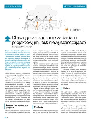 żeby „zrobić”, a nie tylko „robić”… Produkty są
wynikiem zrealizowanych prac, czasami w róż-
nych wątkach i toczących się równolegle. W har-
monogramie mogą być utożsamiane z kamieniami
milowymi. Często cały projekt zaczynamy pla-
nować opisując w pierwszej kolejności produkt
końcowy i opcjonalnie także produkty cząstkowe.
Dzięki temu jesteśmy wstanie lepiej doprecyzo-
wać zakres prac wymaganych do dostarczenia
produktu(ów) projektu.
W przypadku bazowania jedynie na zadaniach
narażamy się na ryzyko, iż zaplanujemy wiele
różnych czynności, ale niekoniecznie wszystkie
z nich będą wymagane i jednocześnie wystar-
czające do dostarczenia oczekiwanych wyników,
czyli produktów projektu. Trudniejsze będzie też
ułożenie zadań w odpowiedniej kolejności, bez
świadomości zależności między wynikami (pro-
duktami) prac.
Wydatki
Jeśli projekt wiąże się z wydatkowaniem środków
(np. na zakup usług, infrastruktury, licencji etc.) to
zarządzanie projektem obejmuje także planowanie
i prognozowanie budżetu projektu, oraz śledzenie
jego wykonania i analizę odchyleń wydatków pro-
gnozowanych i rzeczywistych od tych zaplanowa-
nych.
Skupiając się jedynie na zadaniach w oczywi-
sty sposób pomijamy aspekt finansowy projektu.
Co więcej, często wystąpienie wydatków w cza-
sie jest związane z elementami harmonogramu
projektu (np. rozpoczęcie/zakończenie realizacji
mi, a są to zupełnie inne pojęcia. Harmonogram
projektu składa się z pakietów prac/działań, ich
grup oraz kamieni milowych, pozwalając zrozu-
mieć logikę realizacji prac w projekcie (zależno-
ści, ograniczenia etc.) i w konsekwencji określić
terminy cząstkowe i finalny termin zakończenia
projektu.
Zadania co do zasady powinny być uszczegó-
łowieniem harmonogramu, a konkretnie uszcze-
gółowieniem określonych pakietów prac/działań.
Zadania często są tworzone później niż harmono-
gram, kiedy już wiadomo kto i co konkretnie bę-
dzie robił w projekcie. Jeśli będziemy konstruować
harmonogram projektu od razu na poziomie zadań
(co jest np. domyślnym sposobem pracy w MS
Project), to powstanie nam często bardzo złożony
harmonogram, który będzie się zmieniał codzien-
nie, a tego nikt nie oczekuje. Takie harmonogramy
są bardzo pracochłonne w aktualizacji i utrudnia-
ją zrozumienie logiki realizacji prac w projekcie.
Bazując na samych zadaniach jesteśmy „ska-
zani” na niepoprawną metodycznie i praktycz-
nie postać harmonogramu, który w efekcie jest
zbyt szczegółowy i często nieaktualny. Obecna
w oprogramowaniu do zarządzania zadaniami wi-
zualizacja zadań w formie wykresu Gantta może
być kojarzona z harmonogramem projektu, którym
w praktyce nie jest – to tylko postać graficzna roz-
łożenia zadań w czasie wraz z ich zależnościami.
Produkty
Każdy projekt powinien dostarczyć określony pro-
dukt lub wiele produktów. W końcu chodzi o to,
Myśląc o realizacji projektu często koncentru-
jemy się na zarządzaniu zespołem, a zwłaszcza
na komunikacji w zespole, dzieleniu się pracą
i monitorowaniu postępów realizacji zadań.
Jeśli realizujemy projekty samodzielnie to
faktycznie aspekt zarządzania zespołem jest
wiodący, ale zdecydowanie niewystarczający,
aby efektywnie i skutecznie zarządzać całym
projektem. W przypadku projektów realizowa-
nych z podwykonawcami jest to jeszcze bar-
dziej istotne.
Widać to szczególnie jaskrawo w przypadku opro-
gramowania służącego do zarządzania zadaniami
(tj. JIRA, monday.com, Trello), którego producen-
ci reklamują je jako narzędzia do zarządzania pro-
jektami. Jest to, mówiąc wprost, nadużycie, bo
w praktyce są to narzędzia wspierające „jedynie”
zarządzanie zadaniami w projekcie i, co warto
przyznać, robiące to często bardzo dobrze. Jednak
zarządzanie projektem to dużo więcej!
W niniejszym artykule postaram się krótko
omówić kluczowe różnice między zarządzaniem
samymi zadaniami i zarządzaniem całym projek-
tem, starając się pomóc w szczególności w bardziej
świadomym doborze narzędzi, które mogą wes-
przeć organizację nie tylko w zakresie pracy zespo-
łowej, ale także w zakresie zarządzania projektami.
Zadania i harmonogram
projektu
Zadania to nie harmonogram projektu. Często za-
dania są utożsamiane z pakietami prac/działania-
Dlaczego zarządzanie zadaniami
projektowymi jest niewystarczające?
Remigiusz Orzechowski
18
STREFA WIEDZY ARTYKUŁ SPONSOROWANY
 