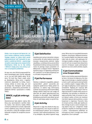 Jak mieć udany dzień?
Czynniki satysfakcji z pracy w zespołach IT
Alicja Korzeniewska
pracę. Wlicza się w to na przykład testowanie
programu, konsultacje, dodawanie komenta-
rzy, usuwanie błędów oraz dołączanie swojej
części kodu do całości. Jeśli zaplanujesz har-
monogram projektu uważając na to, żeby pra-
cownik miał czas na wspomniane aktywności,
znacznie zmniejszysz ryzyko potencjalnych
opóźnień oraz stres wśród członków zespołu.
C jak Communication
oraz Cooperation
Moda na team building zapanowała kilkanaście
lat temu i do tej pory nie odpuszcza. Nic dziw-
nego, przecież pracując w zespołach jesteśmy
w stanie w pełni wykorzystać potencjał każde-
go z członków zespołu i osiągnąć efekty, któ-
rych nigdy nie bylibyśmy w stanie wypracować
samodzielnie. Najlepiej jest rozpocząć efek-
tywną kooperację już od pierwszych chwil no-
wego pracownika w zespole, kiedy zaczyna on
onboarding. Czas potrzebny na wdrożenie no-
wego pracownika, kiedy nie przynosi on jesz-
cze żadnych zysków w firmie, jest świetnym
miernikiem tego jak dobrze jesteśmy w stanie
kooperować w organizacji. Pracownik, który
nie otrzyma pomocy wtedy, gdy napotka pro-
blem, którego nie jest w stanie rozwiązać mar-
nuje jedynie swój czas i umiejętności. Dzięki
zachęcaniu zespołów do otwartego proszenia
o pomoc i komunikowania problemów nie
zmarnujesz ani chwili z cennego czasu Twoich
specjalistów. Czas to pieniądz!
S jak Satisfaction
Satysfakcja jest ważnym elementem motywa-
cji pracownika. W trakcie badania można było
zauważyć niezaprzeczalną zależność między
satysfakcją a produktywnością pracowników.
Na podstawie tendencji nastroju pracowników
można do pewnego stopnia przewidzieć ich
efektywność w kolejnych dniach. Największe
wyzwania wytycz na najbardziej produktywne
dni, a pomoże Ci to nie tylko przyspieszyć pra-
ce, ale także zmotywować team.
P jak Performance
Niestety w większości przypadków, jedynym
wyznacznikiem ,,jakości" pracownika jest
wydajność (performance). Należy jednak nie
zapominać, że zadania mają zróżnicowaną
trudność oraz przynoszą zróżnicowane efekty.
Dlatego właśnie należy brać pod uwagę nie
tylko ilość, ale i jakość wykonanej pracy oraz
jej wpływ na cały projekt. Twój „najbardziej”
produktywny pracownik może okazać się tym,
który ma najmniejszy wpływ na wyniki firmy.
A jak Activity
Aktywność w ciągu dnia określa ile akcji wy-
konał programista, choć nie jest to tylko licz-
ba zrealizowanych poleceń. Są to wszystkie
czynności, które wykonał programista, a któ-
re są niezbędne, aby dobrze wykonał swoją
Każdy z nas ma gorsze lub lepsze dni. Już
teraz możesz zwiększyć szanse członków
Twojego zespołu na udany dzień ponad
jedenastokrotnie! Jak? Sprawdzili to spe-
cjaliści z platformy GitHub – popularnego
narzędzia używanego przez programistów.
Deweloperzy dzielą się na niej wiedzą
i efektami swojej pracy oraz proszą o po-
moc w rozwiązaniu problemów.
W maju 2021 roku GitHub przeprowadził ba-
danie sprawdzające jakie czynniki wpływają
na to, czy nasz dzień będzie udany. W ba-
daniu The Good Day Project wzięło udział
40 deweloperów, którzy przez 2 tygodnie
codziennie odpowiadali na krótką, trzymi-
nutową ankietę na temat tego, jak czuli
się danego dnia. Następnie wyniki zostały
porównane z aktywnością pracowników na
platformie GitHub i opracowane w modelu
SPACE.
SPACE, czyli jak zmierzyć
dzień
Kwestionariusze były jedynie częścią skła-
dową przy opracowywaniu wyników bada-
nia. Każda z liter akronimu modelu SPACE,
w którym przedstawiono wnioski, odpowiada
innemu aspektowi pracy, który jest możliwy
do zmierzenia, a który dla managera stanowi
doskonałe narzędzie do zarządzania pracow-
nikami.
Fot.
stock.adobe.com
22
STREFA WIEDZY
 