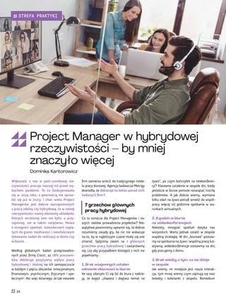żywo”, po czym kończyłeś na telekonferen-
cji? Klarowne ustalenie w zespole dni, kiedy
jesteście w biurze pomoże rozwiązać trochę
problemów. A jak dobrze wiemy, wymiana
kilku zdań na żywo potrafi wnieść do współ-
pracy więcej niż godzinne spotkanie w wa-
runkach wirtualnych.
2. 8 godzin w biurze
na wideokonferencjach
Niestety, mnogość spotkań dotyka nas
wszystkich. Warto jednak ustalić w zespole
wspólną strategię. W dni „biurowe” postaw-
my na spotkania na żywo i wspólną pracę kre-
atywną, wideokonferencje zostawmy na dni,
gdy pracujemy z domu.
3. Brak wiedzy o tym, co się dzieje
w zespole
Jak wiemy, im mniejsza jest nasza interak-
cja, tym mniej wiemy czym zajmują się nasi
koledzy i koleżanki z zespołu. Remedium
firm zamierza wrócić do tradycyjnego mode-
lu pracy biurowej. Agencja badawcza Metrigy
dowiodła, że deklaruje to ledwo ponad 20%
badanych firm3
!
7 grzechów głównych
pracy hybrydowej
Co to oznacza dla Project Managerów i na-
szych realiów prowadzenia projektów? Nie-
wątpliwe powinniśmy upewnić się, że dobrze
rozumiemy zasady gry, bo nic nie wskazuje
na to, by w najbliższym czasie miały się one
zmienić. Spójrzmy zatem na 7 głównych
grzechów pracy hybrydowej i zastanówmy
się, czy aby przypadkiem któregoś z nich nie
popełniamy.
1. Brak wzajemnych ustaleń
odnośnie obecności w biurze
Ile razy zdarzyło Ci się iść do biura z nadzie-
ją, że kogoś „złapiesz i dograsz temat na
Większość z nas w post-covidowej rze-
czywistości pracuje inaczej niż przed wy-
buchem pandemii. To co funkcjonowało
się w 2019 roku, z pewnością nie spraw-
dzi się już w 2023. I choć wielu Project
Managerów jest dobrze zaznajomionych
z pracą zdalną czy hybrydową, to w nowej
rzeczywistości mamy elementy układanki,
których wcześniej tam nie było, a przy-
najmniej, nie w takim natężeniu. Mowa
o mnogości spotkań, kalendarzach napię-
tych do granic możliwości i niewłaściwym
lokowaniu zadań do realizacji w domu czy
w biurze.
Według globalnych badań przeprowadzo-
nych przez firmę Cisco1
, aż 78% pracowni-
ków deklaruje pozytywny wpływ pracy
hybrydowej i zdalnej na ich samopoczucie
w każdym z pięciu obszarów: emocjonalnym,
finansowym, psychicznym, fizycznym i spo-
łecznym2
. Nic więc dziwnego, że tak niewiele
Fot.
stock.adobe.com
Project Manager w hybrydowej
rzeczywistości – by mniej
znaczyło więcej
Dominika Kantorowicz
24
STREFA PRAKTYKI
 
