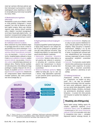 Pierwsze tygodnie
pracy w nowym
zespole
Planowanie pracy
(tygodniowe)
Sesja wymiany
wiedzy i doświadczeń
Spotkanie z klientem
Spotkanie 1:1
Sesja kreatywna
Lunch z zespołem
Retrospektywa
Nauka indywidualna
Praca indywidualna
Poranne statusy
BIURO DOM
• Dzielenie się kontekstem. Wspólny czas
ze sobą na żywo przynosi dodatkowe ko-
rzyści, takie jak wspólne żarty, docinki czy
anegdoty. Kiedy pracujemy w zespołach
rozproszonych, zadbajmy o to, by każ-
dy czuł się odpowiednio wtajemniczony
w temat, na przykład jeśli rozmowa pod-
czas wideokonferencji jest kontynuacją
rozmowy rozpoczętej na kawie w kuchni,
wprowadźmy wszystkich uczestników
w kontekst.
• Szacunek. Ta uniwersalna zasada będzie
również złotą i podstawową w tej sytuacji.
Słuchajmy siebie wzajemnie, nie przery-
wajmy sobie, a otwartość uczestników
i jakość spotkania z pewnością na tym
zyskają.
7. Problemy techniczne
„Przepraszam, problemy ze słuchawka-
mi”, „Przepraszam, nie mogłem się odmu-
tować.” Kto z nas tego nie przerabiał?
Oczywiście technologia może być zawodna,
ale warto przed spotkaniem upewnić się,
czy nasz sprzęt działa odpowiednio. Szybkie
sprawdzenie dźwięku, mikrofonu, słuchawek
czy systematyczna aktualizacja ustawień
komputera – to proste triki, które pozwolą
nam korzystać ze spotkań bez zbędnych za-
kłóceń.
Rzadziej, ale efektywniej
Wyniki badań szokują. Według raportu Mi-
crosoftu4
, tygodniowo spędzamy ponad
trzykrotnie więcej czasu na spotkaniach
i uczestniczymy w ich niemal dwukrotnie
większej liczbie niż na początku 2020 roku!
To niewątpliwie dużo czasu i… pieniędzy!
Najnowsze badania5
wskazują również, że
6. Dyskryminacja osób pracujących
zdalnie
To typowa przypadłość spotkań hybrydowych.
Z reguły osoby skupione w sali, widzące sie-
bie na żywo, wiodą prym na spotkaniu, pod-
czas gdy osoby połączone wirtualnie, mają
mniejszą siłę przebicia. Co może pomóc? Na
pewno pomoże dbałość o podstawy:
• Odpowiednia ekspozycja wszystkich
uczestników. Zarówno osoby obecne na
sali powinny być widoczne w przestrze-
ni wirtualnej, jak i uczestnicy wirtualni
powinni być reprezentowani na ekranie
(możliwe do osiągnięcia do pewnej ilości
uczestników).
• Właściwa facylitacja spotkania. Należy
zadbać by każdy głos, czy to z sali, czy
z ekranu, mógł odpowiednio wybrzmieć,
w czym powinien pomóc wyznaczony fa-
cylitator spotkania.
może być wymiana informacji podczas spo-
tkań statusowych czy korzystanie z narzędzi
wspierających pracę zespołową (w zależno-
ści od specyfiki pracy może to być na przykład
Jira, Asana, Trello).
4. Niedostateczna wymiana
informacji
Niewątpliwie uczymy się na błędach. Jednak
im mniej jesteśmy zintegrowani z naszym
zespołem, tym chęć do dzielenia się poraż-
kami będzie mniejsza. Warto więc wdrożyć
regularne sesje, podczas których powiemy
sobie o błędach i nauczkach wyciągniętych
na ich bazie. Na początku będzie trudno… ale
otwartość i transparentność każdego członka
zespołu z pewnością zaprocentuje z czasem!
5. Brak podziału na zadania
do realizacji w biurze i w domu
Warto zastanowić się, które działania zespo-
łu wymagają obecności w biurze, a które le-
piej sprawdzą się w zaciszu domowym. Sesje
kreatywnego myślenia, spotkania 1:1, sesje
wymiany wiedzy i doświadczeń, retrospek-
tywy czy zwyczajnie – integracje w czasie
lunchu, rozsądniej będzie ulokować w biurze.
Z kolei pracę w głębokim skupieniu, szybkie
poranne statusy, czy po prostu, indywidu-
alne zadania naturalnie lepiej realizować we
własnym domu. Możemy również wyodręb-
nić takie aktywności, które efektywnie mogą
przebiegać w obydwu miejscach. Do nich za-
liczymy na przykład spotkania z klientami
czy planowanie cotygodniowe. Ostatecznie
ich umiejscowienie będzie determinowało
charakter spotkania, więc warto przetesto-
wać różne strategie (Rys. 1).
Fot.
stock.adobe.com
Rys. 1. Praca w biurze vs praca zdalna – efektywna lokalizacja wybranych aktywności
Źródło: opracowanie własne na podstawie https://www2.deloitte.com/pl/pl/pages/human-
capital/articles/praca-hybrydowa-nowe-zasady-gry.html
Strefa PMI, nr 39, Listopad 2022, www.strefapmi.pl 25
 