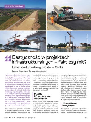 mamy zbytniego wpływu, można elastycznie
zarządzać projektem i jego harmonogramem,
jednocześnie nie ingerując w technologię
i zamysły inżynierów. W tych rozważaniach
będziemy posługiwać się przykładem reali-
zacji, w której aktualnie uczestniczymy jako
doradcy i konsultanci monitorujący pro-
jekt – budowy części autostrady na odcin-
ku Ruma-Sabac-Loznica z mostem na rzece
Sawa w Serbii. Jest to już kolejna (po dwóch
tunelach kolejowych) inwestycja serbskiego
rządu, przy której mamy przyjemność pra-
cować. Gdzie więc szukać tej elastyczności
w projektach infrastrukturalnych?
W poszukiwaniu
elastyczności
Niewątpliwie w projektach infrastruktu-
ralnych nie mamy aż tak dużej zmienności
zakresu i zmiany priorytetu działań jak w ty-
niem błędnie), że są one na takim poziomie
konserwatyzmu, że inaczej niż kaskado-
wo prowadzić się ich nie da. Typowy old
school – wszechobecny waterfall, sztywność
i niezmienność planu bazowego, konieczność
formalnego zatwierdzania każdej zmiany itd.
Pytanie, czy w realnym świecie w ogóle da
się w ten sposób pracować, czy istnieją inne,
alternatywne rozwiązania?
Projekty
infrastrukturalne
odczarowane
Dzisiaj chcemy nieco odczarować projek-
ty infrastrukturalne i pokazać, że mają one
swoją „ludzką twarz” – tak samo jak inne
borykają się z różnymi problemami realiza-
cyjnymi, a plan bazowy absolutnie nie jest
żadną świętością. Postaramy się pokazać,
jak w różnych okolicznościach, na które nie
O projektach infrastrukturalnych w więk-
szości przypadków zwykło się mówić
w niezbyt przychylny sposób. A to spóź-
nione, a to niedoszacowane, a to źle za-
projektowane. Jednym słowem – kto może
to niech trzyma się z dala od budowania
czegokolwiek, bo i tak po drodze coś nie
wyjdzie. Faktycznie, projekty infrastruk-
turalne mają to do siebie, że środowisko
ich realizacji i sposób w jaki są prowadzo-
ne nie należy do najłatwiejszych i najprzy-
jemniejszych. Jest to głównie zasługą tego,
że ich realizacja jest obwarowana wymo-
gami prawnymi, normami, wyliczeniami
oraz – co chyba najważniejsze – dużą
odpowiedzialnością oraz potencjalnymi
ogromnymi konsekwencjami błędu.
Wielu kierowników projektów podchodzi
do projektów infrastrukturalnych jak przy-
słowiowy pies do jeża, myśląc (naszym zda-
Fot.
AzVirt
Ogranak
Beograd
Elastyczność w projektach
infrastrukturalnych – fakt czy mit?
Case study budowy mostu w Serbii
Ewelina Adamczuk, Tomasz Wrzesiewski
Strefa PMI, nr 39, Listopad 2022, www.strefapmi.pl 27
STREFA PRAKTYKI
 