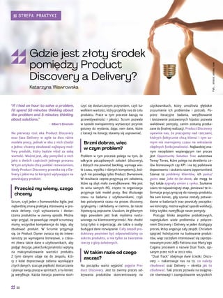 użytkownikach, który umożliwia głębokie
zrozumienie ich problemów i potrzeb. Po-
przez iteracyjne badania, weryfikowanie
i testowanie postawionych hipotez pozwala
walidować pomysły, zanim zostaną przeka-
zane do finalnej realizacji. Product Discovery
upewnia nas, że pracujemy nad rzeczami,
których faktycznie chcą klienci i tym sa-
mym nie marnujemy czasu na wdrażanie
zbędnych funkcjonalności. Najbardziej zna-
nym narzędziem wspierającym ten proces
jest Opportunity Solution Tree autorstwa
Teresy Torres, które polega na określeniu ce-
lów biznesowych czy KPI i na tej podstawie
dopasowaniu i szukaniu szans (opportunities).
Szanse to problemy klientów, ich pains/
gains oraz jobs-to-be-done, ale mogą to
być także sygnały zmian z rynku. Szukanie
szans to najważniejszy etap, ponieważ te in-
formacje przyczynią się do rozwoju produktu.
Na sam koniec, gdy szanse zostały potwier-
dzone w badaniach oraz powstały początko-
we koncepty, można wybrać sposób walidacji,
który szybko zweryfikuje nasze pomysły.
Pracując blisko zespołów produktowych,
napotykałam wiele problemów z połącze-
niem Discovery i Delivery w jeden działający
proces, który angażuje cały zespół. Chciałam
spojrzeć holistycznie na budowanie produk-
tów, więc zaczęłam interesować się zapropo-
nowanym przez Jeffa Pattona oraz Marty’ego
Cagana procesem o nazwie Dual Track, opi-
sanym przez nich w 2012 roku.
“Dual Track” obejmuje dwie ścieżki: Disco-
very – nakierowuje nas na to, co należy
zbudować oraz Delivery – określa jak to
zbudować. Taki proces pozwala na osiągnię-
cie równowagi i zaangażowanie wszystkich
czyć się dostarczonym przyrostem, czyli ka-
wałkiem wartości, który przybliży nas do celu
produktu. Prace w tym procesie bazują na
przewidywalności i jakości. Scrum pozwala
w sposób transparentny wytworzyć przyrost
gotowy do wydania, dając nam dane, które
z iteracji na iterację staramy się usprawniać.
Brzmi dobrze, więc
w czym problem?
Problem w tym procesie polega na tym, że
odkrycie początkowych założeń (discovery),
z których ma powstać backlog, wymaga wie-
le czasu, wysiłku i różnych kompetencji, któ-
rych nie posiadają tylko Product Ownerowie.
W rezultacie często przyjmują oni założenia,
które są zbyt mało zweryfikowane. Nie jest
to wina samych PO, często to organizacja
przyjmuje taki model pracy. Bez dłuższego
czasu na badania z użytkownikami, czyli
bez poświęcenia czasu na proces discovery,
ryzykujemy i zakładamy w ciemno, że nasze
hipotezy są poprawne. Uważam, że głównym
tego powodem jest brak myślenia nasta-
wionego na klientocentryczność. Nie chodzi
tutaj tylko o organizację, ale także o osoby
budujące dane rozwiązanie. Cały zespół pro-
duktowy powinien być odpowiedzialny za
sukces produktu, a nie tylko za tworzenie
rzeczy z góry założonych.
W takim razie od czego
zacząć?
Na początku warto wyjaśnić pojęcie Pro-
duct Discovery. Jest to zwinny proces od-
krywania produktów skoncentrowany na
“If I had an hour to solve a problem,
I’d spend 55 minutes thinking about
the problem and 5 minutes thinking
about solutions.”
– Albert Einstein
Na pierwszy rzut oka Product Discovery
oraz faza Delivery w agile to dwa różne
modele pracy, jednak w obu z nich chodzi
o jedno: chcemy zbudować najlepszy moż-
liwy produkt, który będzie niósł za sobą
wartość. Ważne jest, aby pomyśleć o nich
jako o dwóch częściach jednego procesu.
W tym artykule chcę poddać rozważaniom,
kiedy Product Discovery przenika się z De-
livery i jakie ma to korzyści wpływające na
powstający produkt.
Przecież my wiemy, czego
chcemy
Scrum, czyli jeden z frameworków Agile, jest
najbardziej znaną praktyką stosowaną w pro-
cesie delivery, czyli wytwarzania i dostar-
czania produktów w zwinny sposób. Można
więc przyjąć, że powołując zespół scrumowy
mamy wszystkie kompetencje do tego, aby
zbudować produkt. W Scrumie przyjmuje
się, że Product Owner zwraca się do intere-
sariuszy po wymagania biznesowe, a czasa-
mi zbiera także dane o użytkownikach, aby
podjąć decyzje, jakie funkcjonalności wpłyną
na maksymalizowanie wartości produktu.
Z tymi danymi udaje się do zespołu, któ-
ry z kolei dopracowuje zadania wynikające
z tych danych, szacuje prędkość dostarczania
i planuje swoją pracę w sprintach, a na koniec
ją weryfikuje. Każda iteracja powinna skoń-
Fot.
stock.adobe.com
Gdzie jest złoty środek
pomiędzy Product
Discovery a Delivery?
Katarzyna Wawrowska
32
STREFA PRAKTYKI
 