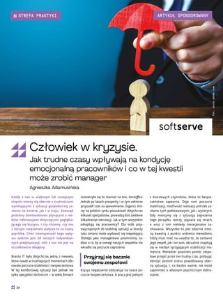 z kluczowych czynników, które to bezpie-
czeństwo zapewnia. Daje nam poczucie
stabilizacji, możliwość realizacji potrzeb za-
równo tych podstawowych, jak i wyższych.
Gdy mierzymy się z sytuacją zagrożenia
tego porządku rzeczy, pojawia się strach,
a wraz z nim niekiedy nieracjonalne za-
chowania. Wszystko to jest obecnie istot-
ną kwestią z punktu widzenia menedżera,
który musi mieć na uwadze to, że zarówno
jego zespół, jak i on sam, aktualnie znajdują
się w niezbyt sprzyjającym stabilizacji mo-
mencie. Menedżer powinien pomóc zespo-
łowi przejść przez ten trudny czas, próbując
obniżyć poziom stresu powodowany obec-
ną sytuacją. I, co bardzo ważne, nie może
zapomnieć o własnym psychicznym dobro-
stanie.
rozszerzyło się to również na tzw. backoffice.
Jednak po latach prosperity i w tym sektorze
przyszedł czas na spowolnienie. Giganci, któ-
rzy na polskim rynku poszukiwali dotychczas
kilkuset specjalistów, prowadzą dziś zaledwie
kilkadziesiąt rekrutacji. Jak w tym wszystkim
odnajdują się pracownicy? Dla osób przy-
zwyczajonych do stabilnej sytuacji w branży
taka zmiana może wydawać się niepokojąca.
Dlatego jako managerowie powinniśmy za-
dbać o to, by w szeregi naszych zespołów nie
wkradło się poczucie zagrożenia.
Przyjrzyj się bacznie
swojemu zespołowi
Kryzys negatywnie oddziałuje na nasze po-
czucie bezpieczeństwa. A praca jest jednym
Każdy z nas w większym lub mniejszym
stopniu mierzy się obecnie z trudnościami
wynikającymi z sytuacji gospodarczej za-
równo na świecie, jak i w kraju. Zewsząd
jesteśmy bombardowani płynącymi z me-
diów informacjami dotyczącymi pogłębia-
jącego się kryzysu, i czy chcemy, czy nie,
z różnym natężeniem wpływa to na naszą
psychikę. Choć intensywność tego wpły-
wu zależna jest od naszych indywidual-
nych predyspozycji, nikt z nas nie jest na
to całkowicie obojętny.
Branża IT była dotychczas jedną z niewielu,
która nawet w trudniejszych momentach ofe-
rowała poczucie stabilności i bezpieczeństwa.
W tej komfortowej sytuacji byli jednak nie
tylko specjaliści techniczni – w wielu firmach
Fot.
stock.adobe.com
Człowiek w kryzysie.
Jak trudne czasy wpływają na kondycję
emocjonalną pracowników i co w tej kwestii
może zrobić manager
Agnieszka Adamusińska
34
STREFA PRAKTYKI ARTYKUŁ SPONSOROWANY
 