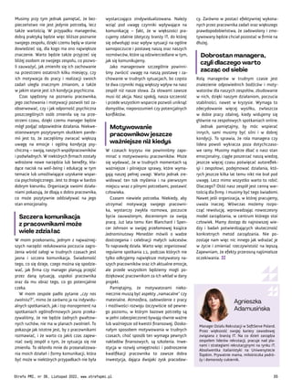 Manager Działu Rekrutacji w SoftServe Poland.
Przez większość swojej kariery zawodowej
związana z branżą IT. Na co dzień zarządza
zespołem liderów rekrutacji, pracuje nad pla-
nami i strategiami rekrutacyjnymi na rynku IT.
Absolwentka italianistyki na Uniwersytecie
Śląskim. Prywatnie mama, miłośniczka podró-
ży i domorosły cukiernik.
Agnieszka
Adamusińska
cy. Zarówno w postaci efektywniej wykona-
nych przez pracownika zadań oraz większego
prawdopodobieństwa, że zadowolony i zmo-
tywowany będzie chciał pozostać w firmie na
dłużej.
Dobrostan managera,
czyli dlaczego warto
zacząć od siebie
Rolą managerów w trudnym czasie jest
znalezienie odpowiednich bodźców i moty-
watorów dla naszych zespołów, zbudowanie
w nich, dzięki naszym działaniom, poczucia
stabilności, nawet w kryzysie. Wymaga to
zdecydowanie więcej wysiłku, zwłaszcza
w dobie pracy zdalnej, kiedy widujemy się
głównie na zespołowych spotkaniach online.
Jednak pamiętajmy, by móc wspierać
innych, sami musimy być silni i w dobrej
kondycji. To sprawia, że rola managera czy
lidera powoli wykracza poza dotychczaso-
we ramy. Musimy mądrze dbać o nasz stan
emocjonalny, ciągle poszerzać naszą wiedzę,
jeszcze więcej czasu poświęcać autoreflek-
sji i zespołowi, podejmować działania, któ-
rych jeszcze kilka lat temu nikt nie brał pod
uwagę. Lecz mimo wszystko warto to robić.
Dlaczego? Otóż nasz zespół jest cenną war-
tością dla firmy. I musimy być tego świadomi.
Nawet jeśli organizacja, w której pracujemy,
uważa inaczej. Wówczas możemy rozpo-
cząć rewolucję, wprowadzając nowoczesny
model zarządzania, w centrum którego stoi
człowiek. Mamy dostęp do najnowszej wie-
dzy i badań potwierdzających skuteczność
konkretnych metod zarządzania. Nie po-
zostaje nam więc nic innego jak wdrażać je
w życie i zmieniać rzeczywistość na lepszą.
Zapewniam, że efekty przerosną najśmielsze
oczekiwania.
wystarczająco zindywidualizowana. Należy
wziąć pod uwagę czynniki wpływające na
komunikację – fakt, że w większości pra-
cujemy zdalnie (dotyczy branży IT, do której
się odwołuję) oraz wpływ sytuacji na ogólne
samopoczucie i postawę naszą oraz naszych
rozmówców, które są odzwierciedlane w tym,
jak się komunikujemy.
Jako managerowie szczególnie powinni-
śmy zwrócić uwagę na naszą postawę i za-
chowanie w trudnych sytuacjach, bo często
te dwa czynniki mają większy wpływ na nasz
zespół niż nasze słowa. Za słowami zawsze
musi iść akcja. Nasz spokój, nasza szczerość
i przede wszystkim wsparcie pozwoli uniknąć
domysłów, nieporozumień czy potencjalnych
konfliktów.
Motywowanie
pracowników jeszcze
ważniejsze niż kiedyś
W czasach kryzysu nie powinniśmy zapo-
minać o motywowaniu pracowników. Może
się wydawać, że w trudnych momentach są
ważniejsze i pilniejsze sprawy, które wyma-
gają naszej pełnej uwagi. Warto jednak zre-
widować ten tok myślenia i na pierwszym
miejscu wraz z pilnymi potrzebami, postawić
człowieka.
Czasem niewiele potrzeba. Niekiedy, aby
utrzymać motywację swojego pracowni-
ka, wystarczy zwykła rozmowa, poczucie
bycia zauważonym, docenionym za swoją
pracę. Już lata temu Ken Blanchard i Spen-
cer Johnson w swojej przełomowej książce
Jednominutowy Menedżer mówili o wadze
dostrzegania i celebracji małych sukcesów.
To naprawdę działa. Warto więc organizować
regularne spotkania 1:1, podczas których nie
tylko odkryjemy największe motywatory na-
szych pracowników oraz ich aktualne emocje,
ale przede wszystkim będziemy mogli po-
dziękować pracownikom za ich wkład w dany
projekt.
Pamiętajmy, że motywatorami nieko-
niecznie muszą być aspekty „namacalne” czy
materialne. Atmosfera, zadowolenie z pracy
i możliwości rozwoju (oczywiście od pewne-
go poziomu, w którym bazowe potrzeby są
w pełni zabezpieczone) bywają równie ważne
lub ważniejsze od kwestii finansowej. Dosko-
nałym sposobem motywowania w trudnych
czasach, choć sposób ten wymaga pewnych
nakładów finansowych, są szkolenia. Inwe-
stycja w rozwój umiejętności i podnoszenie
kwalifikacji pracownika to zawsze dobra
inwestycja, dająca dwojaki zysk pracodaw-
Musimy przy tym jednak pamiętać, że bez-
pieczeństwo nie jest jedynie potrzebą, lecz
także wartością. W przypadku managerów,
dobrą praktyką będzie więc bliższe poznanie
swojego zespołu, dzięki czemu będą w stanie
dowiedzieć się, dla kogo ma ono największe
znaczenie. Warto będzie także przyjrzeć się
bliżej osobom ze swojego zespołu, co pozwo-
li zauważyć, jak zmieniło się ich zachowanie
na przestrzeni ostatnich kilku miesięcy, czy
ich motywacja do pracy i realizacji swoich
zadań uległa znacznym zmianom, a także
w jakim stanie jest ich kondycja psychiczna.
Czas spędzony na poznaniu pracownika,
jego zachowania i motywacji pozwoli też za-
obserwować, czy i jak odporność psychiczna
poszczególnych osób zmieniła się na prze-
strzeni czasu, dzięki czemu manager będzie
mógł podjąć odpowiednie działania. Niekwe-
stionowanym pozytywnym skutkiem pande-
mii jest to, że zaczęliśmy zwracać większą
uwagę na emocje i ogólną kondycję psy-
chiczną – swoją, naszych współpracowników
i podwładnych. W niektórych firmach zostały
wdrożone nowe narzędzia lub benefity, kła-
dące nacisk na well-being i edukację w tym
temacie lub umożliwiające uzyskanie wspar-
cia psychologicznego. Jest to droga w bardzo
dobrym kierunku. Organizacje swoimi działa-
niami pokazują, że dbają o dobro pracownika,
co może pozytywnie oddziaływać na jego
stan emocjonalny.
Szczera komunikacja
z pracownikami może
wiele zdziałać
W moim przekonaniu, jednym z najważniej-
szych narzędzi redukowania poczucia zagro-
żenia wśród załogi w trudnych czasach jest
jasna i szczera komunikacja. Świadomość
tego, co się dzieje, czego można się spodzie-
wać, jak firma czy manager planują przejść
przez daną sytuację, uspokoi pracownika
oraz da mu obraz tego, co go potencjalnie
czeka.
W moim zespole padło pytanie „czy nas
zwolnisz?”, mimo że zarówno ja na indywidu-
alnych spotkaniach, jak i top management na
spotkaniach ogólnofirmowych jasno przeka-
zywaliśmy, że nie będzie żadnych gwałtow-
nych ruchów, nie ma w planach zwolnień. To
pokazuje jak istotne jest, by z pracownikami
rozmawiać, i że warto co jakiś czas zapew-
niać swój zespół o tym, że sytuacja się nie
zmieniła. To skłoniło mnie do przeanalizowa-
nia moich działań i formy komunikacji, która
być może w niektórych przypadkach nie była
Strefa PMI, nr 39, Listopad 2022, www.strefapmi.pl 35
 