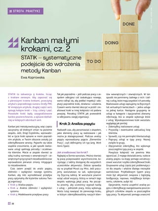 tów wewnętrznych i zewnętrznych. W ten
sposób nie pominiemy żadnego z nich i żad-
nej z usług, które mają zaspokoić ich potrzeby.
Realizowane usługi zapisujemy na fizycznych
lub wirtualnych karteczkach – jedna usługa
na jednej kartce. Następnie grupujemy te
usługi w kategorie i (opcjonalnie) zbieramy
informację, kto w zespole wykonuje które
z usług. Wysokopoziomowo kroki warsztatu
wyglądają jak poniżej:
• Zidentyfikuj realizowane usługi.
• Przywołaj i ewentualnie zaktualizuj listę
klientów.
• Sprawdź, czy nie pominąłeś klienta/usługi.
• Pogrupuj usługi w typy pracy. Nazwij
zwięźle te grupy.
• (Opcjonalnie) zidentyfikuj, kto wykonuje
poszczególne typy pracy w zespole.
Powyższa kolejność nie powinna Was
ograniczać. Z mojego doświadczenia, rozbicie
analizy popytu na etapy pomaga ustruktury-
zować warsztat i szybko zidentyfikować braki.
Grupowanie usług często jest problematycz-
ne dla zespołu i właśnie dlatego niezwykle
wartościowe. Przykładowym typem pracy
może być aktywność związana z logistyką,
konfiguracja, naprawa, modyfikacja kompo-
nentu, szkolenie, audyt itd.
Opcjonalnie, można uzupełnić analizę po-
pytu o identyfikację zaangażowania poszcze-
gólnych członków zespołu w poszczególne
typy pracy. Ta aktywność pomaga unaocznić
Tak jak poprzednio – jeśli podczas pracy z ze-
społem odkryjesz coś zaskakująco nowego,
warto cofnąć się, aby poddać inspekcji i ada-
ptacji poprzednie kroki, działania i ustalenia.
Czasem warto również skoczyć w przód i zre-
alizować kroki w innej kolejności niż podana
powyżej. Potraktuj STATIK jak przewodnik
w odkrywaniu swojej organizacji.
Krok 3: Analiza popytu
Nadszedł czas, aby porozmawiać z zespołem,
jakie elementy pracy są realizowane i jak
można je skategoryzować. Podczas analizy
popytu wprowadzamy pojęcie „Elementów
Pracy”, czyli definiujemy ich typ (ang. Work
Items Types).
Jak zrealizować ten krok?
Najlepiej w formie warsztatu. Można również
tę pracę przeprowadzić asynchronicznie, ko-
rzystając z tablicy dostępnej dla wszystkich
uczestników aktywności. Dobrze sprawdza
się na przykład Mural czy Miro. Jeśli pracu-
jemy warsztatowo na sali, wykorzystuje-
my fizyczną tablicę. W warsztacie powinni
wziąć udział wszyscy, którzy w ramach tego
zespołu wykonują jakąś pracę. Na począt-
ku prosimy, aby uczestnicy wypisali każdą
z usług – jednostek pracy, którą wykonują.
Warto tutaj nawiązać do pierwszego kroku,
w którym zidentyfikowaliśmy naszych klien-
STATIK to sekwencja 9 kroków, licząc
z krokiem zerowym. Aby zapoznać się
z pierwszymi trzema krokami, przeczytaj
artykuł z poprzedniego numeru Strefy PMI.
W niniejszym artykule, drugiej części serii,
opisuję kolejne kroki – trzy, cztery i pięć.
Pozostałe kroki będą zasygnalizowane
bardzo powierzchownie, a opisane dokład-
niej w kolejnych odcinkach serii.
Kanban jest metodą ewolucyjną, więc często
zaczynamy od drobnych zmian na poziomie
zespołu. Jeśli, Drogi Czytelniku, wprowadzi-
łeś w życie kroki opisane w moim poprzed-
nim artykule, w Twoim obszarze zostały już
zidentyfikowane serwisy. Pojawiło się także
wspólne zrozumienie, w jaki sposób realizo-
wane usługi spełniają potrzeby i oczekiwa-
nia klientów. Macie w zespole również za
sobą trudną rozmowę o wewnętrznych i ze-
wnętrznychprzyczynachniezadowoleniaoraz
wprowadzone pierwsze zmiany mitygujące
to niezadowolenie.
Czas zatem przejść do analiz popytu,
zdolności i wydajności naszego systemu
Kanban, aby móc wymodelować przepływ
pracy optymalny dla kryteriów sukcesu Two-
jej organizacji:
• Krok 3: Analiza popytu
• Krok 4: Analiza zdolności i wydajności
systemu
• Krok 5: Modelowanie przepływu pracy
Fot.
stock.adobe.com
Kanban małymi
krokami, cz. 2
STATIK – systematyczne
podejście do wdrożenia
metody Kanban
Ewa Koprowska
36
STREFA PRAKTYKI
 
