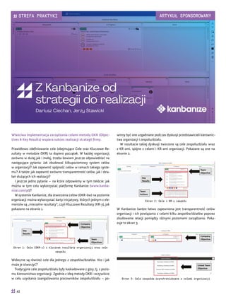 Initiatives Workﬂow
Cards workﬂow
(0)
Backlog
(0)
Ready
to
archive
0
Requested
1
In Progress
1
Done
0
0
(3)
Backlog
(1)
Ready
to
archive
3
Done
1
Validate
0/2
Requested
0
In Progress
2/4
Step 2
1
Step 1
1
1
0d
Increase Activation Rate
589
0%
Edit Workﬂows
Team A Show Analytics Search
Technical analysis
4d
587 Sam
Ensure Top - Level Product Pe...
External link:
New subtask...
2d
Ensure Top - Level Product Pe...
External link:
New subtask...
Test Feature X
586 John
Test Feature X
585 Nick
2d
Ensure Top - Level Product Pe...
External link:
New subtask...
30 Sep 10d
Ensure Top - Level Product Performance
584
Decrease from 5 to 2
Weekly Active Product Users (450)
Incidents (3)
Customer Satisfaction Rate (9)
Increase from 300 to 600
Increase from 7 to 9
33%
34%
87%
100%
72%
Właściwa implementacja zarządzania celami metodą OKR (Objec-
tives & Key Results) wspiera sukces realizacji strategii firmy.
Prawidłowo zdefiniowanie cele (obejmujące Cele oraz Kluczowe Re-
zultaty w metodzie OKR) to dopiero początek. W każdej organizacji,
zarówno w dużej jak i małej, trzeba bowiem jeszcze odpowiedzieć na
następujące pytania: Jak zbudować kilkupoziomowy system celów
w organizacji? Jak zapewnić spójność celów w ramach takiego syste-
mu? A także: jak zapewnić zarówno transparentność celów, jak i dzia-
łań służących ich realizacji?
I jeszcze jedno pytanie – na które odpowiemy w tym tekście: jak
można w tym celu wykorzystać platformę Kanbanize (www.kanba-
nize.com/pl)?
W systemie Kanbanize, dla stworzenia celów (OKR-ów) na poziomie
organizacji można wykorzystać karty Inicjatywy, których jednym z ele-
mentów są „mierzalne rezultaty”, czyli Kluczowe Rezultaty (KR-y), jak
pokazano na ekranie 1.
Ekran 1: Cele (OKR-y) i kluczowe rezultaty organizacji oraz cele
zespołu
Widoczne są również cele dla jednego z zespołów/działów. Kto i jak
może je stworzyć?
Tradycyjnie cele zespołu/działu były kaskadowane z góry, tj. z pozio-
mu kierownictwa organizacji. Zgodnie z ideą metody OKR i oczywiście
w celu uzyskania zaangażowania pracowników zespołu/działu – po-
Z Kanbanize od
strategii do realizacji
Dariusz Ciechan, Jerzy Stawicki
winny być one uzgadniane podczas dyskusji przedstawicieli kierownic-
twa organizacji i zespołu/działu.
W rezultacie takiej dyskusji tworzone są cele zespołu/działu wraz
z KR-ami, spójne z celami i KR-ami organizacji. Pokazane są one na
ekranie 2.
Ekran 2: Cele i KR-y zespołu
W Kanbanize bardzo łatwo zapewniona jest transparentność celów
organizacji i ich powiązania z celami kilku zespołów/działów poprzez
zbudowanie relacji pomiędzy różnymi poziomami zarządzania. Poka-
zuje to ekran 3.
Ekran 3: Cele zespołów zsynchronizowane z celami organizacji
42
STREFA PRAKTYKI ARTYKUŁ SPONSOROWANY
 