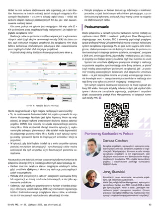 Zarządza projektami, wprowadza i usprawnia zarzą-
dzanie projektami oraz portfelami projektów w orga-
nizacjach. Współpracuje z biznesem w celu rozwoju
zarządzania projektami w ich organizacjach. Jest
oficjalnym recenzentem oraz kontrybutorem między-
narodowych standardów PMI, a także kierownikiem
projektu i weryfikatorem polskiego tłumaczenia
PMBOK® Guide.
Konsultant i trener zarządzania i zarządzania projek-
tami z 25-letnim doświadczeniem.
Wielki fan podejścia Flow Management, wykorzystu-
jącego Lean, Kanban oraz TOC, metody OKR, a także
gier symulacyjnych. Mówi o sobie: „pomagam me-
nedżerom, project managerom, zespołom i firmom
pracować i zarządzać efektywniej, mądrzej oraz mieć
z pracy i zarządzania więcej zadowolenia i satysfakcji”.
Dariusz Ciechan
Partnerzy Kanbanize w Polsce
Jerzy Stawicki
Widać na nim zarówno zdefiniowane cele organizacji, jak i cele dzia-
łów. Natomiast w trakcie realizacji zadań służących osiągnięciu Klu-
czowych Rezultatów – o czym w dalszej części tekstu – widać też
zarówno stopień realizacji poszczególnych KR-ów, jak i stan zaawan-
sowania realizacji zadań.
Kluczowe, praktyczne pytanie jest następujące: Jak więc cele (O +
KR-y) określone przez zespół/dział będą realizowane i jak będzie wy-
glądało zarządzanie nimi?
Realizacja celów na poziomie zespołów związana jest z wykonaniem
różnych zadań (czyli akcji w terminologii metody OKR) lub zbioru za-
dań, czyli większych inicjatyw (projektów). Do zarządzania nimi służy
tablica kanbanowa działu/zespołu pokazująca stan zaawansowania
poszczególnych działań i/lub inicjatyw (projektów).
Przykład takiej tablicy dla Działu Rozwoju przedstawia ekran 4.
Ekran 4: Tablica Działu Rozwoju
Warto zasygnalizować w tym miejscu następujące ważne punkty:
• To, że zrealizowanie działania/działań lub projektu prowadzi do uzy-
skania Kluczowego Rezultatu jest tylko hipotezą. Może się więc
zdarzyć, że zespół wykona przewidziane działania (status zadania/
projektu: DONE), lecz niestety nie uzyska odpowiedniego poziomu
miary KR-u. Może się również zdarzyć odwrotna sytuacja, tj. wyko-
nanie tylko jednego z planowanych kilku działań może doprowadzić
do pożądanego poziomu miary KR-u. Każda z tych sytuacji wyma-
ga analizy i prowadzić będzie do inspirujących wniosków i lekcji na
przyszłość.
• W sytuacji, gdy dział będzie składał się z wielu zespołów opisany
powyżej mechanizm dekompozycji i synchronizacji celów można
zastosować dla tych zespołów, czyli dodatkowych poziomów za-
rządzania.
Nasze praktyczne doświadczenia ze stosowania platformy Kanbanize do
połączenia strategii firmy z realizacją codziennych zadań pokazują, że:
• Kanban znacznie zwiększa szanse osiągnięcia ustalonych celów,
gdyż umożliwia efektywną i skuteczną realizację poszczególnych
zadań oraz projektów.
• Metoda OKR jest prostym i „lekkim” podejściem skierowania firmy
lub organizacji w stronę rezultatów biznesowych, a nie tylko wy-
twarzania produktów.
• Kadencje, czyli spotkania proponowane w Kanban w bardzo przyja-
zny i efektywny sposób realizują OKR-owy mechanizm regularnego,
krótko i średniookresowego przeglądania stanu celów, w odniesie-
niu do ich kluczowych rezultatów oraz aktualizacji ich miar.
• Metryki przepływu w Kanban dostarczają informacje o stabilności
procesów, co jest dodatkowym wskaźnikiem pokazującym, czy za-
dania zostaną wykonane, a więc także czy mamy szanse na osiągnię-
cie zdefiniowanych celów.
Podsumowanie
Dzięki połączeniu w ramach systemu Kanbanize zwinnej metody za-
rządzania celami (OKR) z zasadami i praktykami Flow Management,
obejmującego Lean, Kanban, TOC i elementy psychologii przepływu
(prace profesora Mihaly Csikszentmihalyi) można stworzyć holistyczny
system zarządzania organizacją. Ma on jako punkt wyjścia cele strate-
giczne, zdekomponowane na cele krótszych okresów, do poziomu ce-
lów kwartalnych i obejmuje zarówno działania „rozwojowe”, związane
z OKR-ami, zmieniające firmę, jej produkty i metody pracy, jak i bieżą-
ce projekty oraz bieżące procesy i zadania, czyli tzw. business-as-usual.
System taki umożliwia efektywne powiązanie strategii z realizacją
na poziomie zespołów, synchronizację celów firmy zarówno „w pionie”
(czyli między poszczególnymi poziomami zarządzania), jak i „w pozio-
mie” (między poszczególnymi działaniami i/lub zespołami). Umożliwia
także – co jest szczególnie istotne w sytuacji wzrastającego znacze-
nia knowlegde work – zaangażowanie pracowników w realizację stra-
tegii firmy oraz wykorzystanie ich inicjatywy i kreatywności.
Tym samym wspiera zbudowanie organizacji na miarę wyzwań po-
łowy XXI wieku. Następne artykuły mówiące o tym, jak uzyskać efek-
tywne i skuteczne zarządzanie organizacją, projektami i zespołami
dzięki zastosowania praktyk Flow Managementu w kolejnych nume-
rach Strefy PMI.
Strefa PMI, nr 39, Listopad 2022, www.strefapmi.pl 43
 