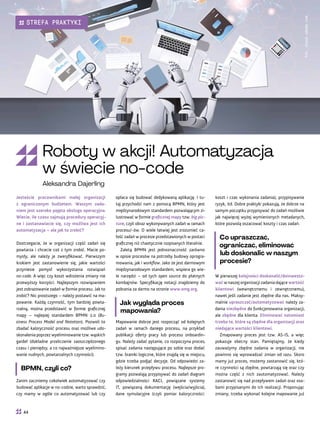 koszt i czas wykonania zadania), przypisywanie
ryzyk, itd. Dobre praktyki pokazują, że dobrze na
samym początku przypisywać do zadań możliwie
jak najwięcej wyżej wymienionych metadanych,
które pozwolą oszacować koszty i czas zadań.
Co upraszczać,
ograniczać, eliminować
lub doskonalić w naszym
procesie?
W pierwszej kolejności doskonalić/doinwesto-
wać w naszej organizacji zadania dające wartość
klientowi (wewnętrznemu i zewnętrznemu),
nawet jeśli zadanie jest zbędne dla nas. Maksy-
malnie upraszczać/automatyzować należy za-
dania niezbędne do funkcjonowania organizacji,
ale zbędne dla klienta. Eliminować natomiast
trzeba te, które są zbędne dla organizacji oraz
niedające wartości klientowi.
Zmapowany proces jest tzw. AS-IS, a więc
pokazuje obecny stan. Pamiętajmy, że kiedy
zauważymy zbędne zadania w organizacji, nie
powinno się wprowadzać zmian od razu. Skoro
mamy już proces, możemy zastanowić się, któ-
re czynności są zbędne, powtarzają się oraz czy
można część z nich zautomatyzować. Należy
zastanowić się nad przepływem zadań oraz oso-
bami przypisanymi do ich realizacji. Proponując
zmiany, trzeba wykonać kolejne mapowanie już
opłaca się budować dedykowaną aplikację. I tu-
taj przychodzi nam z pomocą BPMN, który jest
międzynarodowym standardem pozwalającym zi-
lustrować w formie graficznej mapy tzw. big pic-
ture, czyli obraz wykonywanych zadań w ramach
procesu/-ów. O wiele łatwiej jest zrozumieć ca-
łość zadań w procesie przedstawionych w postaci
graficznej niż chaotycznie rozpisanych literalnie.
Zaletą BPMN jest jednoznaczność zarówno
w opisie procesów na potrzeby budowy oprogra-
mowania, jak i workflow. Jako że jest darmowym
międzynarodowym standardem, wspiera go wie-
le narzędzi – od tych open source do płatnych
kombajnów. Specyfikację notacji znajdziemy do
pobrania za darmo na stronie www.omg.org.
Jak wygląda proces
mapowania?
Mapowanie dobrze jest rozpocząć od kolejnych
zadań w ramach danego procesu, na przykład
publikacji oferty pracy lub procesu onboardin-
gu. Należy zadać pytanie, co rozpoczyna proces,
spisać zadania następujące po sobie oraz dodać
tzw. bramki logiczne, które znajdą się w miejscu,
gdzie trzeba podjąć decyzje. Od odpowiedzi za-
leży kierunek przepływu procesu. Najlepsze pro-
gramy pozwalają przypisywać do zadań diagram
odpowiedzialności RACI, powiązane systemy
IT, powiązaną dokumentację (wejścia/wyjścia),
dane symulacyjne (czyli pomiar kaloryczności:
Jesteście pracownikami małej organizacji
z ograniczonym budżetem. Waszym zada-
niem jest szeroko pojęta obsługa operacyjna.
Wiecie, ile czasu zajmują procedury operacyj-
ne i zastanawiacie się, czy możliwa jest ich
automatyzacja – ale jak to zrobić?
Dostrzegacie, że w organizacji część zadań się
powtarza i chcecie coś z tym zrobić. Macie po-
mysły, ale należy je zweryfikować. Pierwszym
krokiem jest zastanowienie się, jakie wartości
przyniesie pomysł wykorzystania rozwiązań
no-code. A więc czy koszt wdrożenia zmiany nie
przewyższy korzyści. Najlepszym rozwiązaniem
jest zobrazowanie zadań w formie procesu. Jak to
zrobić? Nic prostszego – należy postawić na ma-
powanie. Każdą czynność, tym bardziej powta-
rzalną, można przedstawić w formie graficznej
mapy – najlepiej standardem BPMN 2.0 (Bu-
siness Process Model and Notation). Pozwoli to
zbadać kaloryczność procesu oraz możliwe udo-
skonalenia poprzez wyeliminowanie tzw. wąskich
gardeł (dokładne przeliczenie zaoszczędzonego
czasu i pieniędzy, a co najważniejsze wyelimino-
wanie nudnych, powtarzalnych czynności).
BPMN, czyli co?
Zanim zaczniemy cokolwiek automatyzować czy
budować aplikacje w no-codzie, warto sprawdzić,
czy mamy w ogóle co automatyzować lub czy
Fot.
stock.adobe.com
Roboty w akcji! Automatyzacja
w świecie no-code
Aleksandra Dajerling
44
STREFA PRAKTYKI
 