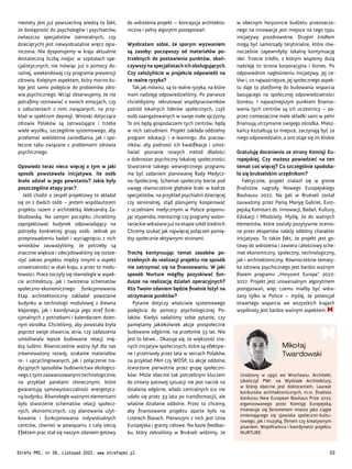 Urodzony w 1992 we Wrocławiu. Architekt.
Ukończył PWr. na Wydziale Architektury,
w której obecnie jest doktorantem. Laureat
konkursów architektonicznych, m.in. finalista
konkursu New European Bauhaus Prize 2022,
organizowanego przez Komisję Europejską.
Interesuje się fenomenem miasta jako ciągle
zmieniającego się zjawiska społeczno-kultu-
rowego, jak i muzyką, filmem czy kreatywnym
pisaniem. Współtwórca i koordynator projektu
NURTURE.
Mikołaj
Twardowski
w obecnym horyzoncie budżetu przeznaczo-
nego na innowacje jest miejsce na tego typu
inicjatywy prozdrowotne. Drugim źródłem
mogą być samorządy terytorialne, które rów-
nocześnie zapewniłyby lokalną kontynuację
idei. Trzecie źródło, z którym wiążemy dużą
nadzieję to strona korporacyjna i biznes. Po
odpowiednim nagłośnieniu inicjatywy, jej ce-
lów i, co najważniejsze, jej społecznego aspek-
tu daje to platformę do budowania wsparcia
bazującego na społecznej odpowiedzialności
biznesu. I najważniejszym punktem finanso-
wania tych centrów są ich uczestnicy – po-
przez comiesięczne małe składki sami w pełni
finansują utrzymanie swojego ośrodka. Miesz-
kańcy kształtują to miejsce, zaczynają być za
niego odpowiedzialni, a ono staje się im bliskie.
Gratuluję docenienia ze strony Komisji Eu-
ropejskiej. Czy możesz powiedzieć na ten
temat coś więcej? Co szczególnie spodoba-
ło się brukselskim urzędnikom?
Faktycznie, projekt znalazł się w gronie
finalistów nagrody Nowego Europejskiego
Bauhausu 2022. Na gali w Brukseli został
zauważony przez Panią Mariyę Gabriel, Euro-
pejską Komisarz ds. Innowacji, Badań, Kultury,
Edukacji i Młodzieży. Myślę, że do ważnych
elementów, które zostały pozytywnie ocenio-
ne przez ekspertów należy oddolny charakter
inicjatywy. To także fakt, że projekt jest go-
towy do wdrożenia i zawiera całościowy sche-
mat ekonomiczny, społeczny, technologiczny,
jak i architektoniczny. Równocześnie tematy-
ka zdrowia psychicznego jest bardzo ważnym
filarem programu „Horyzont Europa” 2022-
2027. Projekt jest uniwersalnym algorytmem
postępowań, więc czemu miałby być wdra-
żany tylko w Polsce – myślę, że potencjał
otwartego wsparcia we wszystkich krajach
wspólnoty jest bardzo ważnym aspektem.
do wdrożenia projekt – koncepcja architekto-
niczna i pełny algorytm postępowań.
Wyobrażam sobie, że sporym wyzwaniem
są zasoby: począwszy od materiałów po-
trzebnych do postawienia punktów, skoń-
czywszy na specjalistach ich obsługujących.
Czy założyliście w projekcie odpowiedź na
te realne ryzyka?
Tak jak mówisz, są to realne ryzyka, na które
mam nadzieję odpowiedzieliśmy. Po pierwsze
chcielibyśmy rekrutować współpracowników
pośród lokalnych liderów społecznych, czyli
osób zaangażowanych w swoje małe ojczyzny.
To oni będą gospodarzami tych centrów, będą
w nich zatrudnieni. Projekt zakłada oddzielny
program edukacji i e-learningu dla pracow-
ników, aby podnosić ich kwalifikacje i umoż-
liwiać poznanie nowych metod dbałości
o dobrostan psychiczny lokalnej społeczności.
Stworzenie takiego wewnętrznego programu
ma być zadaniem planowanej Rady Medycz-
no-Społecznej. Schemat społeczny bierze pod
uwagę równocześnie głębokie braki w kadrze
specjalistów, na przykład psychiatrii dziecięcej
czy senioralnej, stąd planujemy kooperować
z uczelniami medycznymi w Polsce proponu-
jąc stypendia, mentoringi czy programy wolon-
tariackie wdrażane już na etapie szkół średnich.
Chcemy szukać jak najwięcej połączeń pomię-
dzy społecznie aktywnymi stronami.
Trochę kontynuując temat zasobów po-
trzebnych do realizacji projektu nie sposób
nie zatrzymać się na finansowaniu. W jaki
sposób Nurture mógłby pozyskiwać fun-
dusze na realizację działań operacyjnych?
Kto Twoim zdaniem będzie finalnie łożył na
utrzymanie punktów?
Pytanie dotyczy właściwie systemowego
podejścia do pomocy psychologicznej Po-
laków. Kiedyś zadaliśmy sobie pytanie, czy
pamiętamy jakiekolwiek akcje prospołeczne
budowane odgórnie, na przełomie 33 lat. Nie
jest to łatwe... Okazuje się, że większość zna-
nych inicjatyw społecznych, które są efektyw-
ne i przetrwały przez lata w sercach Polaków,
na przykład PAH czy WOŚP, to akcje oddolne,
stworzone pierwotnie przez grupę społeczni-
ków. Może obecnie tak potrzebnym kluczem
do zmiany patowej sytuacji nie jest nacisk na
działania odgórne, władz centralnych (co nie
udało się przez 33 lata po transformacji), ale
właśnie działanie oddolne. Przez to chcemy,
aby finansowanie projektu oparte było na
czterech filarach. Pierwszym z nich jest Unia
Europejska i granty celowe. Na bazie feedbac-
ku, który zebraliśmy w Brukseli widzimy, że
niestety jest już powszechną wiedzą to fakt,
że dostępność do psychologów i psychiatrów,
zwłaszcza specjalistów (senioralnych, czy
dziecięcych) jest niewyobrażalnie wręcz ogra-
niczona. Nie dysponujemy w kraju aktualnie
dostateczną liczbą miejsc w szpitalach spe-
cjalistycznych, nie mówiąc już o pomocy do-
raźnej, weekendowej czy programie prewencji
zdrowia. Kolejnym aspektem, który mocno ku-
leje jest samo podejście do problemów zdro-
wia psychicznego. Wciąż obserwujemy, że nie
potrafimy rozmawiać o swoich emocjach, czy
o zaburzeniach z nimi związanych, na przy-
kład w spektrum depresji. Wnioski dotyczące
zdrowia Polaków są zatrważające i trzeba
wiele wysiłku, szczególnie systemowego, aby
przełamać wieloletnie zaniedbania, jak i spo-
łeczne tabu związane z problemami zdrowia
psychicznego.
Opowiedz teraz nieco więcej o tym w jaki
sposób powstawała inicjatywa. Ile osób
brało udział w jego powstaniu? Jakie były
poszczególne etapy prac?
Jeśli chodzi o zespół projektowy to składał
się on z dwóch osób – jestem współautorem
projektu razem z architektką Aleksandrą Za-
błudowską. Na samym początku chcieliśmy
zaprojektować budynek odpowiadający na
potrzeby konkretnej grupy osób. Jednak po
przeprowadzeniu badań i wyciągnięciu z nich
wniosków zauważyliśmy, że potrzeby są
znacznie większe i zdecydowaliśmy się rozsze-
rzyć zakres projektu między innymi o aspekt
uniwersalności w skali kraju, a przez to modu-
łowości. Prace toczyły się równolegle w aspek-
cie architektury, jak i tworzenia schematów
społeczno-ekonomicznego funkcjonowania.
Etap architektoniczny zakładał powstanie
budynku w technologii modułowej z drewna
klejonego, jak i koordynacja jego stref funk-
cjonalnych z potrzebami i kalendarzem dzien-
nym ośrodka. Chcieliśmy, aby powstała bryła
poprzez swoje otwarcia, atria, czy zadaszenia
umożliwiała lepsze budowanie relacji mię-
dzy ludźmi. Równocześnie ważny był dla nas
zrównoważony rozwój, szukanie materiałów
re- i upcyclingowanych, jak i połączenie tra-
dycyjnych sposobów budownictwa ekologicz-
nego z tymi zaawansowanymi technologicznie,
na przykład panelami słonecznymi, które
gwarantują samowystarczalność energetycz-
ną budynku. Równolegle ważnymi elementami
było stworzenie schematów relacji społecz-
nych, ekonomicznych, czy planowania użyt-
kowania i funkcjonowania indywidualnych
centrów, również w powiązaniu z całą siecią.
Efektem prac stał się naszym zdaniem gotowy
Strefa PMI, nr 39, Listopad 2022, www.strefapmi.pl 53
 