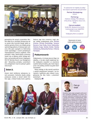 Zawodowo łączy pasję wystąpień publicznych
oraz zarządzanie projektami. Już ponad 7 lat
prowadzi wydarzenia, prelekcje oraz warsztaty
z rozwoju komunikacji i autoprezentacji. Stale
doskonali się w obszarze komunikacji między-
ludzkiej poprzez członkostwo w organizacji To-
astmasters International. Na co dzień zarządza
projektami w branży IT, dlatego dołączenie do
Project Management Institute było natural-
nym krokiem w rozwoju jego kariery manager-
skiej. Czas wolny przeznacza na wędrówki gór-
skie, czytanie książek oraz wspieranie adopcji
wrocławskiego schroniska dla Bezdomnych
Zwierząt.
Patryk
Szlęk
To wydarzenie nie mogłoby się odbyć
bez wsparcia sponsorów oraz patronów!
Partner Strategiczny:
SCALO
Partnerzy:
Hadrone, Holdapp, PGS Software,
Unity Group, Inprogress, Casus Iuris,
Nokia
Patroni medialni:
Strefa PMI, Wydawnictwo W.A.B.,
InwestujLogicznie.pl, AgilePMO,
Silfra Consulting
Dziękujemy Wam za zaufanie!
Podczas tego dnia uczestnicy mogli zdo-
być wiedzę przekazywaną przez Michała
Eromina, Michała Dusińskiego, Tomasza
Borowca, Ewę Chudą, Artura Jóskowiaka,
Malwinę Krupę, Natalię Cieślak, Natalię
Jażdżewską, Aleksandrę Pachacz i Viktorię
Havrylyuk.
Podsumowanie
Podejrzewamy, że emocje jeszcze długo nie
odpadną, a my jako zespół projektowy bar-
dzo dziękujemy wszystkim za utworzenie
wspólnie takiej atmosfery, jaka miała miejsce
przez 2 dni prelekcji, bankiet oraz jeden dzień
warsztatów!
Mamy nadzieję, że Wy również wyszliście
z samymi pozytywnymi emocjami i już ko-
rzystacie z gadżetów, jakie czekały w przy-
gotowanej dla Was torbie z prezentami
powitalnymi.
Dziękujemy!
gotowaliśmy dla naszych uczestników. Ban-
kiet odbył się w niezwykle klimatycznej sali
na samym dole Concordii Design, gdzie za-
staliśmy genialny klimat oraz kolejną porcję
wyśmienitego jedzenia. W dalszej części wie-
czoru kilku gości wystąpiło na nieformalnej
scenie opowiadając o swoich pamiętliwych
niepowodzeniach podczas projektów, które
prowadzili. Kiedy zakończyliśmy przemowy,
nastał czas na główny punkt naszego ban-
kietu, czyli poczęstunek tortami z logotypami
PMI PC Wrocław Branch oraz Management
360°. Networking pomiędzy uczestnikami
oraz prelegentami trwał do późnych godzin
wieczornych.
Dzień 3.
Ostatni dzień konferencji poświęcony zo-
stał warsztatom. Konkretna dawka wiedzy
przekazana została w ramach dwóch blo-
ków zajęć, z których każdy trwał 4 godziny.
Kamila Lachowicz w wystąpieniu o uważnej komunikacji.
Fot. Michał Łagoda
Torty z logotypami konferencji i Oddziału.
Fot. Michał Łagoda
Strefa PMI była dumnym patronem medialnym wydarzenia.
Fot. Michał Łagoda
Zapraszamy na nasze
media społecznościowe:
Strefa PMI, nr 39, Listopad 2022, www.strefapmi.pl 55
 