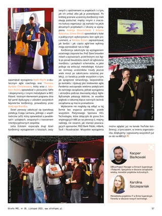 Office/Project Manager w firmach Superskrypt
i Podpunkt. Specjalista w obszarze zarządzania
wiedzą, menedżer projektów kulturalnych.
Menedżerka projektów IT w firmie Superskrypt.
Trenerka w obszarze nowych technologii.
Kacper
Białkowski
Karolina
Szczepaniak
można oglądać już na kanale YouTube kon-
ferencji, a tymczasem, w imieniu organizato-
rów, dziękujemy i zapraszamy wszystkich już
za rok na ABE23!
zanych z opóźnieniami w projektach i o tym,
jak ich unikać albo jak je przewidywać. Po
krótkiej przerwie uczestnicy konferencji mieli
okazję posłuchać między innymi o znacze-
niu kultury organizacji i jej wartości na jakże
aktualnych przykładach z Ukrainy w wystą-
pieniu Andriija Gluschchenki i Artema
Bykovtsa. Simon Reindl opowiedział z kolei
o praktycznym wykorzystaniu lean agile pro-
curement, a Nicolas Brown zaprezentował,
jak bardzo i jak często agile’owe wykresy
mogą wprowadzać nas w błąd.
Konferencja zakończyła się wystąpieniem
ostatniego z keynote’ów. Prof. Dave Snowden
mówił o wyzwaniach, przed którymi stoi Agi-
le po ponad dwudziestu latach od ogłoszenia
manifestu i pułapkach schematów, w jakie
próbuje się wtłoczyć metodologie. Kuluaro-
we rozmowy uczestników trwały jeszcze
wiele minut po zakończeniu ostatniej pre-
lekcji, co świadczy przede wszystkim o tym,
jak spragnione networkingu, bezpośrednie-
go kontaktu i dyskusji jest środowisko agile.
Pandemia wstrząsnęła wieloma podejściami
do zwinnego zarządzania, jednak wystąpienia
i atmosfera podczas dwunastej edycji Agile-
ByExample pokazują dobitnie, że wszelkie
pogłoski o rzekomej klęsce zwinnych technik
zarządzania są mocno przesadzone.
Wydarzenie nie mogłoby się odbyć w tej
formie bez wsparcia partnerów, przede
wszystkim Platynowego Sponsora HCL
Technologies, które dołączyło do grona firm
wspierających ABE po raz pierwszy (i, miejmy
nadzieję, nie ostatni), jak również powraca-
jących sponsorów: PKO Bank Polski, mBank,
TouK i Nussknacker. Wszystkie wystąpienia
zapamiętali wystąpienia Nadii Macht o sku-
tecznym agile coachingu oraz Thomasa
Byrdala Christensena, który wraz z Jaku-
bem Bażelą opowiedział o porzuceniu SAFe
i eksperymenty z innymi metodykami w BEC
Poland. Istotnym elementem programu dnia
był panel dyskusyjny z udziałem wszystkich
keynote’ów konferencji, prowadzony przez
Andy’ego Brandta.
Dzień pierwszy zakończył się żywiołową
prelekcją Craiga Larmana, jednego z współ-
twórców LeSS, który opowiedział o paradok-
sach i pułapkach, związanych z tworzeniem
interdyscyplinarnych zespołów.
Jutta Eckstein rozpoczęła drugi dzień
konferencji wystąpieniem o kosztach, zwią-
Fot.
Kinga
Bożkiewicz
/
Podpunkt
Fot.
Kinga
Bożkiewicz
/
Podpunkt
Fot.
Kinga
Bożkiewicz
/
Podpunkt
Strefa PMI, nr 39, Listopad 2022, www.strefapmi.pl 57
 