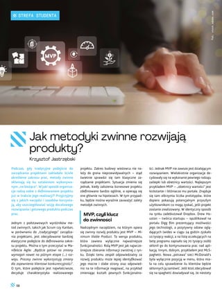 ści. Jednak MVP nie zawsze jest działającym
rozwiązaniem. Wielokrotnie organizacje de-
cydowały się na wykonanie pewnego rodzaju
zaślepki lub obietnicy wartości. Najlepszym
przykładem MVP – „obietnicy wartości” jest
kickstarter i bliźniacze mu portale. Znajduje
się tam olbrzymia liczba prototypów, które
dopiero pokazują potencjalnym przyszłym
użytkownikom co mogą zyskać, jeśli projekt
zostanie zrealizowany. W identyczny sposób
na rynku zadebiutował Dropbox. Drew Ho-
uston – twórca startupu – opublikował na
portalu Digg film prezentujący możliwości
jego technologii, a pozytywny odzew oglą-
dających (wideo w ciągu 24 godzin zyskało
10 tysięcy reakcji, a na listę oczekujących na
betę programu zapisało się 70 tysięcy osób)
skłonił go do kontynuowania prac nad apli-
kacją. Innym, dobrym, przykładem jest McS-
paghetti. Nowa „potrawa” sieci McDonald’s
była wyłącznie pozycją w menu, która mia-
ła na celu sprawdzenie ilu klientów będzie
skłonnych ją zamówić. Jeśli ktoś zdecydował
się na spaghetti dowiadywał się, że niestety
projektu. Zakres budowy wieżowca nie na-
leży do grona nieprzewidywalnych – stąd
świetnie sprawdzi się tam klasyczne za-
rządzanie projektami. Sytuacja zmienia się
jednak, kiedy założenia biznesowe projektu
zdefiniowano bardzo ogólnie, a opierają się
one głównie na hipotezach. W tym przypad-
ku, będzie można wyraźnie zauważyć zalety
metodyk zwinnych.
MVP, czyli klucz
do zwinności
Nadrzędnym narzędziem, na którym opiera
się zwinny rozwój produktu jest MVP – Mi-
nimum Viable Product. To wersja produktu,
która zawiera wyłącznie najważniejsze
funkcjonalności. Rolą MVP jest jak najwcze-
śniejsze zbieranie informacji zwrotnej z ryn-
ku. Dzięki temu zespół odpowiedzialny za
rozwój produktu może lepiej identyfikować
jego mocne i słabe strony oraz odpowied-
nio na te informacje reagować, na przykład
zmieniając kształt pewnych funkcjonalno-
Podczas, gdy tradycyjne podejście do
zarządzania projektami zakładało ścisłe
określenie zakresu prac, metody zwinne
skłaniają się ku ustaleniom wykonywa-
nym „na bieżąco”. W jaki sposób organiza-
cje radzą sobie z definiowaniem projektu
już w trakcie jego realizacji? Przyjrzyjmy
się z jakich narzędzi i zasobów korzysta-
ją, aby uszczegóławiać wizję docelowego
rozwiązania i gotowego produktu podczas
prac.
Jednym z podstawowych wyróżników me-
tod zwinnych, takich jak Scrum czy Kanban,
w porównaniu do „tradycyjnego” zarządza-
nia projektami, jest zdecydowanie bardziej
elastyczne podejście do definiowania zakre-
su projektu. Można o tym przeczytać w Ma-
nifeście Agile: „Bądźcie gotowi na zmiany
wymagań nawet na późnym etapie (...) roz-
woju. Procesy zwinne wykorzystują zmiany
dla zapewnienia klientowi konkurencyjności”.
O tym, które podejście jest najwłaściwsze,
decyduje charakterystyka realizowanego
Fot.
stock.adobe.com
Jak metodyki zwinne rozwijają
produkty?
Krzysztof Jastrzębski
58
STREFA STUDENTA
 