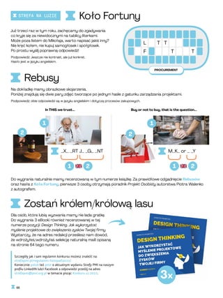 PROCUREMENT
L T
T
F T T
Koło Fortuny
Rebusy
Zostań królem/królową lasu
Szczegóły jak i sam regulamin konkursu możesz znaleźć na:
strefapmi.pl/regulamin-listopad2022/
Koniecznie polub też post o aktualnym wydaniu Strefy PMI na naszym
profilu LinkedIN lub/i Facebook a odpowiedzi prześlij na adres
strefapmi@pmi.org.pl w temacie pisząc Konkurs 11.2022.
Do wygrania naturalnie mamy recenzowaną w tym numerze książkę. Za prawidłowe odgadnięcie Rebusów
oraz hasła z Koła Fortuny, pierwsze 3 osoby otrzymają poradnik Projekt Osobisty autorstwa Piotra Walenko
z autografem.
Już trzeci raz w tym roku, zachęcamy do zgadywania
co kryje się za niewidocznymi na tablicy literkami.
Może poza listem do Mikołaja, warto napisać jakiś inny?
Nie kręć kołem, nie kupuj samogłosek i spółgłosek.
Po prostu wyślij poprawną odpowiedź!
Podpowiedź: Jeszcze nie kontrakt, ale już konkret.
Hasło jest w języku angielskim.
Na dokładkę mamy obrazkowe skojarzenia.
Poniżej znajdują się dwie pary zdjęć tworzące po jednym haśle z gatunku zarządzania projektami.
Podpowiedź: obie odpowiedzi są w języku angielskim i dotyczą procesów zakupowych.
Dla osób, które lubią wyzwania mamy nie lada gratkę.
Do wygrania 3 eBooki również recenzowanej w tej
numerze pozycji: Design Thinking. Jak wykorzystać
myślenie projektowe do zwiększenia zysków Twojej firmy.
Wystarczy, że na adres redakcji prześlesz nam dowód,
że wdrożyłeś/wdrożyłaś selekcję naturalną maili opisaną
na stronie 64 tego numeru.
In THIS we trust... Buy or not to buy, that is the question...
_X_ _RT J_ _G_ _NT M_K_ or _ _Y
2
2
3x
2
1 1
1 1
2
66
STREFA NA LUZIE
 