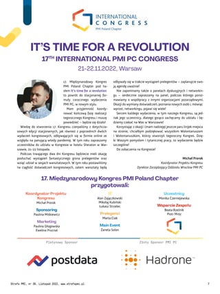 17. Międzynarodowy Kongres
PMI Poland Chapter pod ha-
słem It’s time for a revolution
to powrót do stacjonarnej for-
muły corocznego wydarzenia
PMI PC, w nowym stylu.
Mam przyjemność koordy-
nować końcową fazę realizacji
tegorocznego Kongresu i muszę
powiedzieć – będzie się działo!
Wiedzę do stworzenia 17. Kongresu czerpaliśmy z dotychcza-
sowych edycji stacjonarnych, jak również z poprzednich dwóch
wydarzeń kongresowych, odbywających się w formie online ze
względu na panującą wtedy pandemię. W tym roku zapraszamy
uczestników do udziału w Kongresie w hotelu Sheraton w War-
szawie, 21-22 listopada.
Podczas trwającego dwa dni Kongresu będziecie mieli okazję
posłuchać wystąpień fantastycznego grona prelegentów oraz
wziąć udział w sesjach warsztatowych. W tym roku postawiliśmy
na ciągłość doświadczeń kongresowych, zatem warsztaty będą
odbywały się w trakcie wystąpień prelegentów – zaplanujcie swo-
ją agendę uważnie!
Nie zapominamy także o panelach dyskusyjnych i networkin-
gu – serdecznie zapraszamy na panel, podczas którego poroz-
mawiamy o współpracy z innymi organizacjami pozarządowymi.
Okazji do wymiany doświadczeń, poznania nowych osób i, mówiąc
wprost, networkingu, pojawi się wiele!
Sercem każdego wydarzenia, w tym naszego Kongresu, są jed-
nak jego uczestnicy, dlatego gorąco zachęcamy do udziału i bę-
dziemy czekać na Was w Warszawie!
Korzystając z okazji i (mam nadzieję) jeszcze paru linijek miejsca
na stronie, chciałbym podziękować wszystkim Wolontariuszom
i Wolontariuszkom, którzy stworzyli tegoroczny Kongres. Dzię-
ki Waszym pomysłom i tytanicznej pracy, to wydarzenie będzie
szczególne!
Do zobaczenia na Kongresie!
Michał Prorok
Koordynator Projektu Kongresu
Dyrektor Zarządzający Oddziału Wrocław PMI PC
Sponsoring
Paulina Miśkiewicz
Marketing
Paulina Głogowska
Ewelina Prucnal
IT
Alan Zajączkowski
Mikołaj Kubiński
Łukasz Strzelec
Prelegenci
Marta Ciak
Koordynator Projektu
Kongresu
Michał Prorok
Main Event
Żaneta Solon
Uczestnicy
Monika Czerniejewska
Wsparcie Zespołu
Beata Rzeźnik
Piotr Mróz
17. Międzynarodowy Kongres PMI Poland Chapter
przygotowali:
IT’S TIME FOR A REVOLUTION
17TH
INTERNATIONAL PMI PC CONGRESS
21-22.11.2022, Warsaw
Złoty Sponsor PMI PC
Platynowy Sponsor
Strefa PMI, nr 39, Listopad 2022, www.strefapmi.pl 7
 