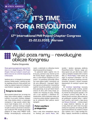 życielka i dyrektor operacyjny platformy
MasterMatch.online. Podczas swojej pre-
lekcji opowie nam, jak robić biznes z ludźmi
i jakie są niezbędne narzędzia CEO w świecie
Web 2.0. Michał Mądry z kolei wskaże, jak
wyjść ze sztywnych schematów i ram me-
todologii, by rozwinąć prawdziwą zwinność
biznesową i korzystać z różnych rozwiązań,
dopasowanych do swoistych wyzwań orga-
nizacji.
Od Jarosława Łojewskiego nauczymy
się, że z każdej porażki możemy wynieść
wartościową lekcję na przyszłość. Zachęca-
my również do przeczytania wywiadu z nim
w bieżącym numerze Strefy PMI. Nie za-
braknie również warsztatu, gdzie zobaczymy,
jak perfekcyjnie zarządzać jedną z najdroż-
szych wartości, czyli czasem, a tego nauczy
nas Martyna Krawczyk – czołowy ekspert
w swojej dziedzinie. Będziemy też grać
w karty, które tym razem może nie przepo-
wiedzą nam przyszłości, ale wskażą, jak efek-
tywnie komunikować się z osobami o różnym
stylu myślenia, oraz z czego wynikają kon-
flikty i napięcia, nieuniknione w codziennej
czytać, a zakończyło na całkowitej zmianie
dotychczasowej formy Kongresu!
To wydarzenie będzie zupełnie inne niż
do tej pory, ponieważ czasy również są inne.
Nie chcemy długich, ciągnących się wykła-
dów, w czasie których zasypiamy po 15 mi-
nutach i nie pamiętamy pierwszego zdania.
Tym razem będzie szybko i intensywnie, ale
tak samo efektywnie i inspirująco! Wyszli-
śmy naprzeciw oczekiwaniom i stworzyliśmy
zupełnie nową formę prelekcji i warsztatów,
która gwarantuje, że po tych dwóch dniach
wrócicie do domu pełni nowej energii, po-
mysłów oraz motywacji do pracy. Pomogą
nam w tym specjaliści z wieloletnim do-
świadczeniem, którzy doskonale wiedzą, jak
z obszernej wiedzy wydobyć najlepszą esen-
cję do przekazania Wam podczas swoich
wystąpień.
Pełen wachlarz
prelegentów
Jedną z osób, które niewątpliwie znają się
na rewolucji, jest Joanna Mosur, zało-
Mamy ogromną przyjemność zaprosić Pań-
stwa na 17. edycję Kongresu PMI Poland
Chapter, która po trudnych czasach pan-
demii wraca do nas w formie stacjonarnej
w Warszawie.
Spotkamy się 21 i 22 listopada, by zaczerpnąć
powiewu świeżej wiedzy i inspiracji po okre-
sie niejakiego przewrotu, który pozwolił nam
cofnąć się, spojrzeć krytycznie na dotychcza-
sowe działania i wyciągnąć z nich wnioski.
Kongres na nowo
Okres pandemii pokazał nam, że istnieje inna
droga, którą możemy podążać, a napotkane
trudności to po prostu chwilowa niedogod-
ność, którą możemy obrócić w rewolucyjne
rozwiązania. Z tego powodu właśnie tego-
roczne hasło Kongresu brzmi „It’s time for
a revolution”, ponieważ rewolucja nastąpiła
nie tylko na świecie, ale również w wewnętrz-
nych strukturach PMI. Zaczęło się od innego
podejścia do nowej wersji PMBOK® Guide,
którego – nie oszukujmy się – w końcu da się
Fot.
stock.adobe.com
Wyjść poza ramy – rewolucyjne
oblicze Kongresu
Paulina Głogowska
IT’S TIME
FOR A REVOLUTION
17th
International PMI Poland Chapter Congress
21-22.11.2022, Warsaw
8
STREFA KONGRESU
 