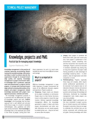Source:Fotolia.com
Knowledge, projects and PMO.
Practical tips for managing project knowledge
Szymon Pawłowski, PMP
Knowledge management is the practice of
creating, capturing, accumulating, dissem-
inating and reusing knowledge, information
and ideas in order to achieve value for the
organization through its increased knowl-
edge quality and capacity. Knowledge
management in project environment refers
to knowledge that is produced, captured,
used and disseminated in projects and for
projects. It includes both technical knowl-
edge (utilized to develop deliverables of the
project) and project management related
knowledge (associated with project man-
agement processes, methods and tools).
For knowledge management purposes it
is essential that we differentiate two types
of knowledge: explicit and tacit. Explicit
knowledge is the knowledge that has been
captured and is well defined and articulat-
ed for future usage. It is stored in standards,
methodologies, rules, guidelines and other
types of documentation. Tacit knowledge is
knowledge that is not expressed, but stored
in the minds of people, coming from their
direct experience. As such it is much more
valuable but also much more difficult to share
and manage.
Why it is so important in
projects?
Effective knowledge management is espe-
cially important in project environment be-
cause of the differences between projects
and operations. Project usually are:
■■ Temporary. Project teams are disband-
ed at project completion or termination.
People return to their former functions,
move to other projects or leave the orga-
nization. Without organized knowledge
management efforts, the knowledge
generated in project is taken with them,
project documentation and other valu-
able information are not stored properly
to enable further use – they do not have
an owner after the project.
■■ Unique. Each project is somehow dif-
ferent from other, past and current proj-
ects. Each project is performed in new
environment, creates something new
and thus encounters new situations and
challenges. Projects cannot be executed
in standard, repeatable way, basing only
on long-term experience of project staff.
Having possibility to take advantage of
knowledge created by others – in other
projects, areas of organization and other
companies is crucial.
■■ Multidisciplinary. Projects, especially
those large and complex, often require
several professional specializations to
be executed. Such projects base on col-
laboration between internal and external
experts and professionals. Effective ac-
quisition and exchange of knowledge and
information, facilitated by knowledge
management tools makes project suc-
cess more probable.
■■ Goal oriented. Project participants are
the most interested in project success.
Due to limited resources and timeframe
for project’s execution, they are not eager
to undertake the activities that are not
strictly connected with achieving proj-
ect goals. Sharing knowledge with other
STREFA PMI, ENGLISH SPECIAL EDITION 2017, WWW.STREFAPMI.PL10
TECHNICAL PROJECT MANAGEMENT
 