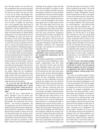 plex. The tides moved in an out of the city
and consequently, when we were excavating
it impacted the movement of the buildings.
This was also a project that was very new
in terms of the various technologies that
we used. Never before had ground freezing
been used on such an extensive basis, nor
have we used slurry wall construction to
such an extent. In addition we were build-
ing in very congested areas within feet of
very large buildings including Gillette World
headquarters and The Federal Reserve. The
concern was that if business was disrupted,
either The Federal Reserve or Gillette World
headquarters or the United States Post Of-
fice or AMTRAK, our major train which runs
from Boston all the way to Washington DC,
the damages could be very severe. So we had
to work with insurance companies and rein-
surers in London, particularly Lloyds of Lon-
don, who assisted us in developing a program
which became known as the world’s largest
wrap-up insurance program. It originally was
to be a one billion dollars insurance program,
but due to good planning and a program that
returned premiums based on a low-loss ra-
tio, the ultimate insurance program was re-
duced to about 600 million dollars. Lloyds of
London in about 2002 declared it the most
successful insurance program they had ever
been involved with. The reason for that was
that safety was always the first priority of
the project. Safety and risk management
really led the project and that meant every
single incident had to be reported and stud-
ied for its root cause. When the root cause of
the accident was determined, we would then
adapt processes and procedures.
So, as we can see, the BIG DIG was
a multidimensional project and it surely
involved many parties. Could you tell us
how the BIG DIG was organized and man-
aged?
The BIG DIG was a public-private en-
deavor, although it was 100 percent pub-
licly funded, the program manager was the
joint venture consisting of Bechtel/Parsons
Brinckerhoff. The construction was led by
Bechtel – San Francisco Corporation, and
the engineering was led by Parsons Brinck-
erhoff, actually a Massachusetts design firm.
Both of these firm were giants in their fields.
Bechtel having worked on Hoover Dam and
the Hong Kong airport and numerous other
large projects, and Parsons Brinckerhoff hav-
ing worked on the New York Electric Subway
System, were both very prominent in their
fields. However they also acknowledged the
challenges of this project, things that they
have never done before. The project success
rate in terms of safety and health was quite
extraordinary, except for the very sad death
of a pedestrian at the very end of the project.
This was due in part, in accordance with The
National Transportation Safety Board report,
due to a lack of knowledge in the industry
about epoxy when it is being used on tunnel
roofs. The overall safety record of the proj-
ect however was extremely well regarded
and recognized by many awards, both within
and outside of the insurance industry. There
were also many construction recognitions,
particularly for the complex new bridge that
was built which was a state of the art, ca-
ble stay, asymmetrical, concrete-and-steel
bridge. The community was very involved in
the project throughout its long life. We had
stakeholder committees that represented
the project that reported to us and shared
information with us.
Let’s stop for the moment on project’s
stakeholders, their concerns and the way
you managed their expectations and en-
gaged them.
To manage our stakeholders on the BIG DIG
we spent a lot of time identifying our stake-
holders, understanding what their needs
were, what their concerns were and devel-
oping stakeholder groups that would hold
weekly meetings in the communities, with
the businesses and then they would report
back to us their concerns. We would appoint
representatives for each of our stakeholder
groups. We had a stakeholder environmen-
tal group; we had a stakeholder community
group for the residents that was called the
North End Pilot Project, because most of the
residents lived in the North End. And then
we had a business community group and
their concerns were primarily about access
to businesses, the ability to keep businesses
going during the very key years of construc-
tion. Traffic was also a major concern, so we
partnered with both our Boston police, our
state police and our local fire departments.
They assisted us in containing the traffic in
addressing local concerns of the citizens, so
that everybody could go about their business
despite this major project taking place with-
in feet of their buildings and within feet of
their residences. Without this constant com-
munication I believe the project would never
have continued. But it was so important to
have the stakeholders as our friends and our
allies and as participants in the project. We
also in about 2000 established regular meet-
ings that were open to the public on the fi-
nancial condition of the project. This includ-
ed presentation of budgets. Every month we
presented a Project Management Monthly
which included where we were in the project
in terms of our financing and in terms of our
cost and schedule. And it also included the
look at the future, the forecast of the proj-
ect through completion. We would present
our critical exposures – areas where we felt
costs were rising and explained why – we
talked about risks and our risk management
program and they had an opportunity to ask
questions. For the first year or so of these
open meetings the room was always filled,
sometimes with press, sometimes with local
citizens, sometimes with the visitors to the
project. After that year we noticed the meet-
ings got smaller and smaller, and the reason
for that was they felt that the project was
very transparent and that they were getting
the information they needed, we were post-
ing it online. And it was a very important part
of the project to have an open, transparent,
sharing process, so we could learn from our
stakeholders and our stakeholders could
learn from us.
So, now we know more about probably
the biggest project you took part in. Now
I would like to switch into more general,
theoretical subjects. So, what is so special
in megaprojects that make us distinguish
them from projects, ordinary project man-
agement?
Yes, that’s an excellent question. Project
management has been around for a long time,
PMI has been establishing standards since
the 1970s. But program management is still
in the very early days. PMI and other project
management organizations have standards
for programs, but they are not very well un-
derstood. The program management stan-
dard rather than being described in terms
of processes and procedures is described in
terms of domains. Programs are much larg-
er of course than an individual project, they
can encompass multiple projects. You never
want a program unless you can prove to your
sponsors that the program will add value. So
if you have more than one project and you
think, centralizing your management and
having uniform standards for all your proj-
ect and uniform processes and procedures is
beneficial, then you should establish a pro-
gram. Almost every megaproject I have been
involved with, whether at home, whether in
the United States or around the world, has
had a program manager as well as multiple
STREFA PMI, ENGLISH SPECIAL EDITION 2017, WWW.STREFAPMI.PL 17
 