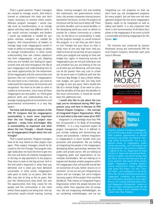 Virginia A. Greiman is Professor of Megaproj-
ects and Planning at Boston University and
holds academic appointments at Harvard
University Law School and Harvard’s Ken-
nedy School of Government. She is a rec-
ognized scholar on megaprojects, public
private partnerships, and international law
and development. She served as a diplomat-
ic official to the U.S. Department of State
and the U.S. Agency for International Devel-
opment in Eastern and Central Europe, Asia
and Africa. She has held executive and ad-
visory positions with several of the world’s
largest megaprojects including Boston’s
Central Artery/Tunnel Project, California’s
High Speed Rail Project, the UK’s Cross-
rail Project, and development in the South
China Sea. She has published extensively on
megaproject complexity and governance,
and international development and project
finance. Her recently published book is enti-
tled: Megaproject Management: Lessons on
Risk and Project Management from the Big
Dig, John Wiley & Sons, Publisher © 2013
London, New York, Hoboken.
Professor
Virginia A.
Greiman
integrating our risk programs so that we
don’t have 135 risk management programs
for every project, but we have one risk man-
agement program for the entire megaproject.
Quality needs to be integrated as well as
safety and health. It is very important that
there is this harmonization of all these disci-
plines in the megaproject if we want to build
a sustainable and lasting megaproject for the
future.
The interview was conducted by Szymon
Pawłowski during 9th International PMI Po-
land Chapter Congress, November 24th-25th,
2014 in Warsaw.
labour, training managers, but also building
the institutions, the governmental institu-
tions, the private companies sharing lessons
learned for the future, so that the projects of
the future will be that much better off. There
are other benefits, such as social benefits, in
the developing world you want to deliver to
provide for a better community or a better
city. So the focus on sustainability is really
by the program manager to overall enhance
the program. It is not that you don’t focus
on Iron Triangle but your focus on that is
really more at the very high level. And you
need to know of course that all your projects
within your program are staying on time and
budget but, again, in measuring success of
megaprojects you are not just looking at cost
and schedule but you are looking at the val-
ue of what you are delivering, and that value
can be far greater than any cost or sched-
ule. As we’ve seen in California with the San
Francisco Bay Bridge, it was 5 billion dollars
over budget, ten years late, but they built
a bridge to last 150 years, that’s double the
life of a normal bridge. If we were to calcu-
late the benefits of that plus the benefits to
the local communities, it would far exceed
even this additional cost.
I would also like to ask about the con-
cept you’ve introduced during PMO Sym-
posium 2013 and here in Warsaw at PMI
Poland Chapter Congress – the concept
of Integrated Project Organization. What
is it and what is the main value of an IPO?
Integration is a Knowledge Area that PMI
has incorporated in its Body of Knowledge
(PMBOK). It is a very important aspect of
project management. But it is defined to
just include unifying and harmonizing pro-
cesses and procedures. I believe integration
in megaprojects is much broader than just
processes and procedures. We are looking
at integrating the people in the megaproject,
developing better partnerships between the
public and private sector. We are looking at
integrating goals and expectations of our
multiple shareholders. We are looking to in-
tegrate and develop smaller programs within
the megaproject that will provide overall bet-
ter economies of scale, better returns on in-
vestment. So we are not just integrating our
claims and our changes, but we’re integrat-
ing every aspect of the project that would be
beneficial. That means an Integrated Project
Organization where the people become one
entity rather than separate silos of compa-
nies. We are integrating methodologies, we
are combining methodologies, and we are
That’s a good question. Project managers
are trained to manage results. And they’re
trained to understand the tools and tech-
niques necessary to monitor these results.
Whereas program managers I would clas-
sify more as transformative, or as change
agents and they need very different skills. If
you would contrast managers and leaders
I would say leadership is needed for pro-
grams whereas managers are needed for
projects. And characteristics of leaders to
manage large scale megaprojects would in-
clude an ability to manage change, an ability
to manage transformation. In other words,
understanding how one creates opportuni-
ties from megaprojects, not just adapting
what you are handed, but looking for oppor-
tunities that will arise throughout the life of
your megaproject and understanding how to
use these opportunities for the betterment
of the megaproject and the communities and
sponsors that are involved in megaprojects.
You also have to be a motivator, you have to
understand the importance of incentives and
recognition. You have to be able to work in
a political environment, since many of these
megaprojects are very public, so I think good
political skills and understanding how to
manage changing political environments and
governmental environments is a very key
aspect.
You have said during your session at the
PMI PC Congress that for megaprojects
sustainability is much more important
than the Iron Triangle of project man-
agement – scope, time, and budget. Why
is sustainability so important and what
about the Iron Triangle – should manag-
ers of megaprojects forget about the Iron
Triangle?
That’s a good question. Program managers
have to be very reliant on their project man-
agers. Their project managers should be fo-
cused on the Iron Triangle. The program man-
ager really does not have the time to get into
the nuts and bolts of schedule management
or the day-to-day operations in the projects.
They have to look at the big picture. And in
the end what’s important is what have you
delivered, and is what you have delivered
sustainable. In other words, megaprojects
take years to build, 10-20 years, their ben-
efits may last as long as 60-70 years. Not
just the infrastructure they build, but also
the opportunities that they create for the
people and the communities in the cities
where these projects are being built. And op-
portunities would include training, training
STREFA PMI, ENGLISH SPECIAL EDITION 2017, WWW.STREFAPMI.PL 19
 