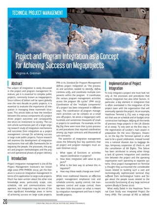 Photo:Pixabay.com
Abstract
The subject of integration is rarely discussed
in the project and program management lit-
erature, yet it is essential to complex public
projects, commonly known as megaprojects.
Since trillions of dollars will be spent globally
over the next decade on public projects, it is
essential to evaluate the importance of inte-
gration in managing these mammoth struc-
tures. This article looks at how the interface
between the various components of a project
drives project outcomes and consequently
the return on investment to society. The cur-
rent article summarizes part of a larger ongo-
ing research study of integration mechanisms
and outcomes from integration as a project
management concept for achieving success
in large scale public projects. Future research
will examine the development of integration
mechanisms that will offer frameworks for in-
tegrating the people, the processes, the proj-
ect and program methodologies and the proj-
ect and operational phases of project delivery.
Introduction
Project integration management is one of the
Project Management Institute’s ten knowl-
edge areas (PMI PMBOK 2013), yet the liter-
ature is scarce on integration management in
terms of its application to large scale projects.
Much has been written about the other nine
knowledge areas, particularly scope, cost,
schedule, risk and communications man-
agement, but integration may be one of the
more significant knowledge areas in terms
of achieving success on large scale projects.
PMI in its Standard for Program Management
defines project integration as “the process-
es and activities needed to identify, define,
combine unify, and coordinate multiple com-
ponents within the program. It coordinates
the various program management activities
across the program life cycles” (PMI 2013).
Coordination of the “multiple components”
of a project has been interpreted in different
ways. The coordination of program manage-
ment activities can be complex on a small
one-off project, let alone a megaproject with
hundreds and sometimes thousands of small-
er projects to coordinate. For example, on the
Big Dig there were more than 9,000 process-
es and procedures that required coordination
among 135 major contracts and thousands of
sub-contracts.
The question of integration management
raises the following four key questions that
all project and program managers must an-
swer (Greiman 2013):
1.	 What types of functions or activities
require coordination in projects?
2.	 How does integration add value to pro-
jects?
3.	 What is the best way to achieve this in-
tegration?
4.	 How may these needs change over time?
While most traditional theories on effective
project management emphasize cost and
schedule controls, quality control, risk man-
agement control and scope control, there
has been little discussion on what is meant
by integration management and how it might
benefit projects.
Implementation of Project
Integration
To truly integrate a project one must look not
only at the processes and procedures that
require integration but also other factors. In
particular, a key element in integration that
is often overlooked is the integration of the
project team with the organization that will
eventually operate the project. As an example,
Heathrow Terminal 5 (T5) was a mega-proj-
ect that was on schedule and on budget since
construction had begun, defying all the trends
of previous mega-projects in the UK (Davies
et al 2009). T5 was seen as the first step in
the regeneration of London’s main airport in
preparation for the 2012 Olympics. Howev-
er, on the day the Terminal opened in what
was to be a grand celebration, instead turned
into a national disaster due to baggage de-
lays, temporary suspension of check-in, and
the cancellation of 68 flights. This failure
has been attributed to among other things
a lack of systems integration and coordina-
tion between the project and the operating
organization each operating as separate sys-
tems. Once project management on Terminal
5 thought they surmounted the considerable
issues related to building such a vast and
technologically sophisticated terminal they
suffered from technological hubris and for-
got about the people issues related to the
successful functioning of any large technical
system (Brady & Davies 2010).
What really failed in the Heathrow Termi-
nal Case Study was Integrated Project De-
livery (IPD). The concept of IPD as defined
Project and Program Integration as a Concept
for Achieving Success on Megaprojects
Virginia A. Greiman
STREFA PMI, ENGLISH SPECIAL EDITION 2017, WWW.STREFAPMI.PL20
TECHNICAL PROJECT MANAGEMENT
 