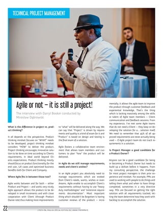 Photo:Obiektywni
Agile or not – it is still a project!
The interview with Darryl Booker conducted by
Mirosław Dąbrowski
What is the difference in project vs. prod-
uct thinking?
It all depends on the perspective. Product
thinking mindset focuses on “WHAT” needs
to be developed; project thinking mindset
considers “HOW” to deliver the product.
Project thinking encourages innovative solu-
tion to be done on time according to Clients
requirements, in ideal world beyond Cli-
ents expectations. Product thinking mostly
should focus on product functionality for the
end user, UX cases and optimized business
benefits both for Client and Company.
Where Agile fits in between those two?
Agile works between and for both – either
Product and Project – and works very nicely.
Agile approach allows the product to be de-
veloped in small increments and with close
cooperation with Client (through Product
Owner role) thus making more improvements
to “what” will be delivered along the way. We
can say that “Project” is driven by require-
ments and quality is a kind of exam for it and
“Product” is based on design and testing is
the final exam of a solution.
Agile fosters a collaborative team environ-
ment that allows team members and cus-
tomers to plan “how” the product will be
delivered.
In Agile do we still manage requirements,
needs and client’s wishes?
In an Agile project you absolutely need to
manage requirements which are evoked
from Client’s needs, wants, wishes or even
dreams. Agile enable to accomplish Client’s
requirements without having to use “heavy
duty methodologies” and “extensive require-
ments documentation”. Most important
thing which shouldn’t be forgotten is having
customer reviews of the product – incre-
mentally, it allows the agile team to improve
the product through customer feedback and
experiential knowledge. That’s the thing
which is lacking massively among the skills
or talent of Agile team members – Client
communication and feedback sessions. From
my experience, I’ve met some Agile teams
that do not need a Client – they keep on de-
veloping the solution for a… solution itself.
We need to remember that 45% of all ap-
proved requirements are never actually being
used – if Agile project team do not track re-
quirements in a solution.
Is Project Manager a good candidate for
a Product Owner?
Anyone can be a good candidate for being
or becoming a Product Owner but needs to
build up a skillset before it happens. From
my consulting perspective, the challenge
for most project managers is their prior ex-
perience and mindset. For example, PMs are
used to working with people to do things and
telling them what and when to have things
completed, sometimes in a very directive
way. POs are focused on getting the right
solution with all requirements tracked, let-
ting the team determine how they work with
backlog to accomplish the solution.
STREFA PMI, ENGLISH SPECIAL EDITION 2017, WWW.STREFAPMI.PL22
TECHNICAL PROJECT MANAGEMENT
 