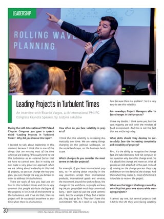 here because there is a problem“. So it is very
easy to see this volatility.
Are nowadays Project Managers able to
face changes in their projects?
I have my doubts. I think some yes, but the
vast majority are still with the mindset of
fixed environment. And this is not the fact
that we are facing today.
What skills should they develop to suc-
cessfully face the increasing complexity
and instability of projects?
First, it’s the ability to recognize the change
fast and take decisions. And not complain or
not question why does this change exist. So
it’s absorb the change and move on. A lot of
people are still attached to the past. Instead
of moving on the change process they stay
and remain on the denial of the change. And
then when they realize it, most of the time it
is too late to recover the project.
What was the biggest challenge caused by
volatility that you came across while man-
aging projects?
I cannot say one, but several projects that
I did for the UN they were facing volatility.
How often do you face volatility in proj-
ects?
I think that the volatility is increasing dra-
matically over time. We are seeing things
changing on the political landscape, on
the social landscape, on the business land-
scape.
Which changes do you consider the most
severe or risky for projects?
For example, if you have international proj-
ects, so I’m talking about volatility in the
way countries accept their international
products, international goods and services,
the movement around the working force, the
changes in the workforce, so people are leav-
ing the job, people feel much less committed.
Sorry, I don’t want to use the word commit-
ment, but for example if they find a better
job, they just go for it. They don’t have this
commitment “Oh, do I need to stay forever
During the 11th International PMI Poland
Chapter Congress you gave a speech
titled “Leading Projects in Turbulent
Times”. Why did you choose this topic?
I decided to talk about leadership in this
moment because I think this is one of the
things that are missing most of the time
when we are leading. We usually tend to see
this turbulence as an external factor that
we have no control over. But in reality we
can make a very proactive approach when
we are talking about leadership in this kind
of projects, so you can change the way you
plan, you can change the way you behave in
order to address this turbulence.
There are ways of how you lead and de-
liver in this turbulent times and this is very
common that people attribute the figure of
the projects in this kind of environment to
the turbulence, and if we do that, then no
project will be successful anywhere or any-
time when there is a turbulence.
Photo:DavidKaliszkowskiPhoto
Leading Projects in Turbulent Times
An interview with Ricardo Vargas, 11th International PMI PC
Congress Keynote Speaker, by Justyna Jakubów
STREFA PMI, ENGLISH SPECIAL EDITION 2017, WWW.STREFAPMI.PL30
LEADERSHIP
 
