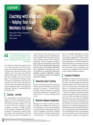 Photo:Fotolia.com
Coaching with Feedback
– Helping Your Team
Members to Grow
Agnieszka Maria Gasperini,
PMP, PMI-ACP,
SDI level2
focus on shortfalls (Buckingham & Clifton,
2001). So, it is not so surprising that “boost-
ing employee engagement” is cited by about
41% of respondents as the purpose for which
their organizations use coaching. Clearly, the
stigma of coaching as a consequence for poor
performance is changing, as evidenced by the
fact that almost as many respondents view
coaching as an engagement tool as they do
a way to address workplace problems.
Coaching & Feedback
Coaching is a useful way of developing peo-
ple’s skills and abilities, and of boosting per-
formance. It can also help deal with issues and
challenges before they become major prob-
lems. A coaching session will typically take
place as a conversation between the coach
and the coachee (person being coached), and
it focuses on helping the coachee discover
answers for themselves. After all, people are
much more likely to engage with solutions
that they have come up with themselves,
rather than those that are forced upon them.
Coaching can be a better way of helping peo-
ple view their own actions and reactions ob-
jectively, so it’s useful for helping people to
build self-awareness. Developing self-aware-
ness is important for better relationships and
for a more fulfilling life, both in the workplace
and at home. With a good understanding of
how we relate to others, we can adjust our
coach training schools, close to 100 in the
USA for example, and the establishment of
the International Coach Federation (ICF) has
led to a dramatic increase in the numbers of
professional coaches worldwide. Formed in
1995, today the International Coach Feder-
ation (ICF) is the leading global organization,
with more than 20,000 members (December
2012), dedicated to advancing the coach-
ing profession by setting high professional
standards, providing independent certifica-
tion, and building a network of credentialed
coaches (ICF website).
Researches about Coaching
There are interesting insights from researches
made by American Management Association
presented in Coaching – A Global Study of
Successful Practices: Coaching is associated
with higher performance & Coaching is pri-
marily aimed at boosting individual perfor-
mance.
Boosting Employee Engagement
Employees who receive coaching are often
successful senior leaders who are facing ca-
reer challenges as a result of organizational
or industry changes. Many experts agree that
a plan to capitalize on executives’ strengths
– what got them to positions of prominence
in the first place – is more useful than to
Outstanding leaders go out of their
way to boost self-esteem of their
personnel. If people believe in them-
selves, it’s amazing what they can accomplish.
Sam Walton
As a Leader, one of the most important roles
is to coach the team to do their best as
a team and individual. By doing this, Leader
will help them make better decisions, solve
problems, learn new skills and otherwise
progress their careers. When Leaders coach
their team members, this may or may not
apply. It’s more powerful for people to draw
conclusions for themselves, rather than hav-
ing these conclusions thrust upon them. On
the other side, a team leader will often have
expert knowledge to offer. It’s the daily job to
guide team members to make decisions that
are best for them.
Coaching – overview
The coaching field is the result of the con-
vergence of several developmental strands
dating back as far as the 1950’s (report Re-
sults Coaching System). However, it is only
in recent times that coaching has been
recognized as forming a largely cohesive
set of principles, knowledge and skills. The
emergence of coaching as a popular profes-
sion began in the United States in the late
1980’s. Since this time the proliferation of
STREFA PMI, ENGLISH SPECIAL EDITION 2017, WWW.STREFAPMI.PL32
LEADERSHIP
 
