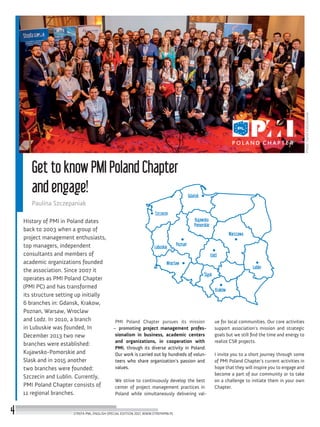 Photo:DavidKaliszkowski
Get to know PMI Poland Chapter
and engage!
Paulina Szczepaniak
History of PMI in Poland dates
back to 2003 when a group of
project management enthusiasts,
top managers, independent
consultants and members of
academic organizations founded
the association. Since 2007 it
operates as PMI Poland Chapter
(PMI PC) and has transformed
its structure setting up initially
6 branches in: Gdansk, Krakow,
Poznan, Warsaw, Wroclaw
and Lodz. In 2010, a branch
in Lubuskie was founded, In
December 2013 two new
branches were established:
Kujawsko-Pomorskie and
Slask and in 2015 another
two branches were founded:
Szczecin and Lublin. Currently,
PMI Poland Chapter consists of
11 regional branches.
PMI Poland Chapter pursues its mission
– promoting project management profes-
sionalism in business, academic centers
and organizations, in cooperation with
PMI, through its diverse activity in Poland.
Our work is carried out by hundreds of volun-
teers who share organization’s passion and
values.
We strive to continuously develop the best
center of project management practices in
Poland while simultaneously delivering val-
ue for local communities. Our core activities
support association’s mission and strategic
goals but we still find the time and energy to
realize CSR projects.
I invite you to a short journey through some
of PMI Poland Chapter’s current activities in
hope that they will inspire you to engage and
become a part of our community or to take
on a challenge to initiate them in your own
Chapter.
Szczecin
Lubuskie
Śląsk
Warszawa
Poznań
Łódź
Wrocław
Kraków
Gdańsk
Lublin
Kujawsko
Pomorskie
STREFA PMI, ENGLISH SPECIAL EDITION 2017, WWW.STREFAPMI.PL4
 