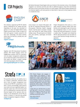 Project management passionate and pro-
fessional, specializes in HR, marketing
& communications projects. Promotes proj-
ect management and human capital man-
agement best practices. Leads and supports
national and international initiatives as
a freelancer and volunteer. Vice president
of Marketing and Communication for PMI
Poland Chapter, Deputy Editor in Chief of
“Strefa PMI”.
Paulina
Szczepaniak
CSR Projects
We believe that great things happen when you immerse in the volunteer culture. A lot of people
engaged in our statutory activities also take on additional projects, those that more directly
add value to local communities and focus on social support. PMI Poland Chapter develops tho-
se initiatives together with local partners to help those in need and to bring happiness where
it is needed the most.
This initiative, organized by PMI PC Gdańsk
Branch, celebrated its 20th
edition last year.
Depending on the year, the volunteers or-
ganize it in a form of English Winter Camp,
English Summer Camp, or both. Its goal is to
fund and organize 2-weeks camps for chil-
dren from orphanages and foster families
where they can have fun, actively rest, and
learn English.
english-camp.pl
Together with PMI Educational Foundation
(PMIEF), PMI Poland Chapter carries out
PM@Schools initiative. PMI PC’s volunteers
who are project management professionals
act as trainers for public school teachers and
their pupils and deliver a project manage-
ment learning program, free of charge.
pmi.org.pl/projekty/pm-at-schools
The quarterly which you are reading now is
our chapter’s publication, delivered online
and in print to project management com-
munity and all PMI PC’s symphatizers. It has
been a source of knowledge, good practice,
new trends and news regarding chapter’s ac-
tivity for 4 years now, and we are very proud
of it. It is published by a volunteer team with
financial support of our sponsors who con-
tribute to the development of the PM pro-
fession in Poland. It is also the only printed
project management magazine in Poland.
strefapmi.pl
Project Management Kids Camp is a chari-
table initiative enabling children from poor
families and orphanages to get to know pro-
ject management basics in a fun and inte-
resting way while participating in a summer
2-weeks camp. The project was initiated by
PMI PC Warszawa Branch and now finds its
way to other branches through volunteer co-
operation.
kidscamp.pl
Junior Camp is our newest CSR project, led
by PMI PC Kujawsko-Pomorskie Branch. It
encompasses delivering English language
lessons, learning basics of project manage-
ment and having fun while resting during
holiday camps. The participants are children
from poor families, orphanages and foster
families.
junior-camp.pl
PMI Poland Chapter also engages in
many projects and programs in coop-
eration with student organizations, like
ENACTUS or other national NGOs and
local initiatives. All of the above would
not be possible without our volunteers,
partners and sponsors, who like us, feel
passionate about project management,
development and working as a commu-
nity.
I hope that you will find time to come
and take part in one of our initiatives.
We will be happy to have you as a par-
ticipant or volunteer who builds this
amazing community with us!
More about PMI PC:
www.pmi.org.pl
Source:ProjectManagementKidsCamp
STREFA PMI, ENGLISH SPECIAL EDITION 2017, WWW.STREFAPMI.PL 7
 