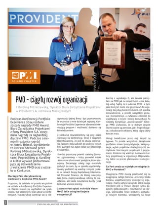 WręczenienagrodyPMOAward.Fot.:PiotrDenis,WHITECOM
10
PMO - ciągły rozwój organizacji
Z Karoliną Mitraszewską, Dyrektor Biura Zarządzania Projektami
w Provident S.A. rozmawia Maciej Bodych
STREFA PMI, NR 6, WRZESIEŃ 2014, WWW.PMI.ORG.PL
Podczas Konferencji Portfolio
Experience 2014 rozdane
zostały nagrody PMO Award.
Biuro Zarządzania Projektami
z ﬁrmy Provident S.A. otrzy-
mało nagrodę za najbardziej
dojrzałe PMO. Podczas cere-
monii rozdania nagród
w hotelu Bristol, wyróżnienie
to zostało odebrane przez
Karolinę Mitraszewską, Dyrek-
tora Biura Zarządzania Projek-
tami. Poprosiliśmy p. Karolinę
o krótki wywiad podsumowu-
jący jej doświadczenia
z wdrażania PMO oraz z udzia-
łu w Konkursie.
Dlaczego Pani zdecydowała się
startować w konkursie PMO Award?
Przyznam, że zależało mi przede wszystkim
na udziale w konferencji Portfolio Experien-
ce. Często staram się wychodzić na rynek,
szkolić, być szkolonym, brać udział w konfe-
rencjach. Inaczej łatwo zamknąć się w rze-
czywistości jednej ﬁrmy i być przekonanym,
że wszystko u mnie działa jak najlepiej. Kon-
ferencja Portfolio Experience oferowała inte-
resujący program i możliwość dzielenia się
doświadczeniem.
O konkursie dowiedzieliśmy się przy okazji
rejestracji na konferencję. Wraz z zespołem
zdecydowaliśmy, że jest to okazja odniesie-
nia naszych doświadczeń do praktyk innych
ﬁrm. Zachęcił nas także skład jury złożonego
z ekspertów.
I bardzo prozaiczny powód: rzetelny formu-
larz zgłoszeniowy – który pozwalał krótko
i konkretnie zilustrować podejście, które sto-
sujemy. Doceniając zalety tego materiału
posłużył on nam, by w sposób usystematy-
zowany podzielić się wiedzą z innymi rynka-
mi w ramach Grupy Kapitałowej Internatio-
nal Personal Finance, do której należymy.
Jako ﬁrma międzynarodowa robimy to nie-
ustannie, ale także nieustannie każdy rynek
doskonali własne procesy.
Czy może Pani opisać w skrócie Wasze
PMO? Jakie usługi realizujecie
w organizacji?
Zacznę z wysokiego C, ale zawsze patrzy-
łam na PMO jak na zespół ludzi, a nie kata-
log usług. Sądzę, że o sukcesie PMO i o tym,
jakie korzyści może ono generować dla orga-
nizacji decydują konkretni ludzie, ich wiedza,
doświadczenie, a przede wszystkim posta-
wa i kompetencje, a zwłaszcza zdolność do
współpracy z innymi i dobrej komunikacji. To
niestety komplikuje „powtarzalność” dobre-
go PMO. Zwłaszcza, że w dobrym zespole
równie ważne są pierwsze, jak i drugie skrzyp-
ce, a zbudowanie orkiestry, która zagra udany
koncert trwa.
Usługi świadczone przez mój zespół są
typowe. To przede wszystkim: zarządzanie
portfelem zmian (priorytetyzacja, kategory-
zacja, wybór projektów strategicznych), za-
rządzanie kluczowymi projektami i progra-
mami, dzielenie się wiedzą i budowanie kul-
tury projektowej w organizacji. Odpowiada-
my także za proces planowania strategicz-
nego.
Co Pani uważa za największe osiągnięcia
PMO w Provident?
Osiągnięcia PMO muszą przekładać się na
osiągnięcia całego biznesu. Jesteśmy blisko
biznesu, współtworzymy strategię tej orga-
nizacji i mamy wpływ na wyniki, które osiąga.
Provident jest w Polsce liderem rynku po-
życzek gotówkowych i nieustannie się roz-
wija, wprowadza nowe produkty, pozysku-
je nowych klientów, wchodzimy na nowe
 