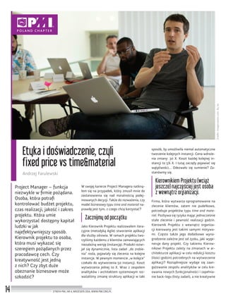 Źródło:Imagecreator.com.ByJoi
14
Etyka i doświadczenie, czyli
fixed price vs time&material
Andrzej Farulewski
STREFA PMI, NR 6, WRZESIEŃ 2014, WWW.PMI.ORG.PL
Project Manager – funkcja
niezwykle w ﬁrmie pożądana.
Osoba, która potraﬁ
kontrolować budżet projektu,
czas realizacji, jakość i zakres
projektu. Która umie
wykorzystać dostępny kapitał
ludzki w jak
najefektywniejszy sposób.
Kierownik projektu to osoba,
która musi wykazać się
szeregiem pożądanych przez
pracodawcę cech. Czy
kreatywność jest jedną
z nich? Czy zbyt duże
obeznanie biznesowe może
szkodzić?
W swojej karierze Project Managera natkną-
łem się na przypadek, który zmusił mnie do
zastanowienia się nad moralnością podej-
mowanych decyzji. Także do rozważenia, czy
model biznesowy typu time and material na-
prawdę jest tym, z czego chcę korzystać?
Zacznijmy od początku
Jako Kierownik Projektu realizowałem itera-
cyjnie (metodyką Agile) stworzenie aplikacji
dla służby zdrowia. W ramach projektu two-
rzyliśmy każdemu z klientów zamawiających
niezależną wersję (instancję). Produkt rozwi-
jał się dynamicznie, lista zadań „do zrobie-
nia” rosła, pojawiały się zlecenia na kolejne
instancje. W pewnym momencie „w kolejce”
czekało do wytworzenia 50 instancji. Koszt
wytworzenia jednej to X. Wraz z zespołem
analityków i architektem systemowym roz-
ważaliśmy zmianę struktury aplikacji w taki
sposób, by umożliwiła niemal automatyczne
tworzenie kolejnych instancji. Cena wdroże-
nia zmiany: 30 X. Koszt każdej kolejnej in-
stancji to 5% X. I tutaj zaczęły pojawiać się
wątpliwości… Odezwało się sumienie? Za-
stanówmy się.
Kierownikiem Projektu (wciąż
jeszcze) najczęściej jest osoba
z wewnątrz organizacji.
Firma, która wytwarza oprogramowanie na
zlecenie klientów, zatem nie pudełkowo,
potrzebuje projektów typu time and mate-
rial. Pozbywa się ryzyka mając jednocześnie
stałe zlecenie i pewność realizacji godzin.
Kierownik Projektu z wewnątrz organiza-
cji kierowany jest takimi samymi motywa-
mi. Często także jego dodatkowe wyna-
grodzenie zależne jest od zysku, jaki wyge-
neruje dany projekt. Czy takiemu Kierow-
nikowi Projektu zależy na zmianach w ar-
chitekturze aplikacji w celu redukcji kosztu
(ilości godzin) potrzebnych na wytworzenie
aplikacji? Rozsądniejsze wydaje się zaan-
gażowanie zespołu analityków w celu kre-
owania nowych funkcjonalności i zapełnia-
nie back-logu (listy zadań), a nie kreatywne
 