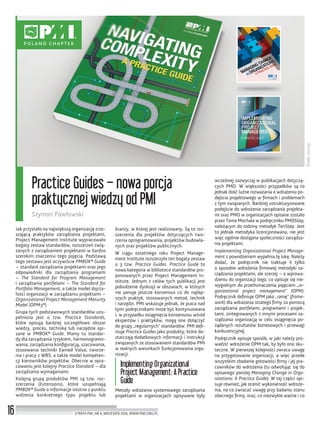 Źródło:pmi.org
16
Practice Guides – nowa porcja
praktycznej wiedzy od PMI
Szymon Pawłowski
STREFA PMI, NR 6, WRZESIEŃ 2014, WWW.PMI.ORG.PL
Jak przystało na największą organizację zrze-
szającą praktyków zarządzania projektami,
Project Management Institute wypracowało
bogaty zestaw standardów, rozszerzeń zwią-
zanych z zarządzaniem projektami w bardzo
szerokim znaczeniu tego pojęcia. Podstawą
tego zestawu jest oczywiście PMBOK® Guide
– standard zarządzania projektami oraz jego
odpowiedniki dla zarządzania programami
– The Standard for Program Management
i zarządzania portfelami – The Standard for
Portfolio Management, a także model dojrza-
łości organizacji w zarządzaniu projektami –
Organizational Project Management Maturity
Model (OPM3®)
Grupa tych podstawowych standardów uzu-
pełniona jest o tzw. Practice Standards,
które opisują bardziej szczegółowo obszar
wiedzy, proces, technikę lub narzędzie opi-
sane w PMBOK® Guide. Mamy tu standar-
dy dla zarządzania ryzykiem, harmonogramo-
wania, zarządzania konﬁguracją, szacowania,
stosowania techniki Earned Value, tworze-
nia i pracy z WBS, a także model kompeten-
cji kierowników projektów. Obecnie w opra-
cowaniu jest kolejny Practice Standard – dla
zarządzania wymaganiami.
Kolejną grupą produktów PMI są tzw. roz-
szerzenia (Extensions), które uzupełniają
PMBOK® Guide o informacje istotne z punktu
widzenia konkretnego typu projektu lub
branży, w której jest realizowany. Są to roz-
szerzenia dla projektów dotyczących two-
rzenia oprogramowania, projektów budowla-
nych oraz projektów publicznych.
W ciągu ostatniego roku Project Manage-
ment Institute rozszerzyło ten bogaty zestaw
o 3 tzw. Practice Guides. Practice Guide to
nowa kategoria w bibliotece standardów pro-
ponowanych przez Project Management In-
stitute. Jednym z celów tych publikacji jest
pobudzenie dyskusji w obszarach, w których
nie panuje jeszcze konsensus co do najlep-
szych praktyk, stosowanych metod, technik
i narzędzi. PMI wskazuje jednak, że praca nad
tymi podręcznikami może być kontynuowana
i, w przypadku osiągnięcia konsensusu wśród
ekspertów i praktyków, mogą one dołączyć
do grupy „regularnych” standardów. PMI deﬁ-
niuje Practice Guides jako produkty, które do-
starczają dodatkowych informacji i instrukcji
związanych ze stosowaniem standardów PMI
w realnych warunkach funkcjonowania orga-
nizacji.
Implementing Organizational
Project Management: A Practice
Guide
Metody wdrażania systemowego zarządzania
projektami w organizacjach opisywane były
wcześniej zazwyczaj w publikacjach dotyczą-
cych PMO. W większości przypadków są to
jednak dość luźne rozważania o wdrażeniu po-
dejścia projektowego w ﬁrmach i problemach
z tym związanych. Bardziej ustrukturyzowane
podejście do wdrożenia zarządzania projekta-
mi oraz PMO w organizacjach opisane zostało
przez Toma Mochala w podręczniku PMOStep,
należącym do rodziny metodyk TenStep. Jest
to jednak metodyka licencjonowana, nie jest
więc ogólnie dostępna społeczności zarządza-
nia projektami.
Implementing Organizational Project Manage-
ment z powodzeniem wypełnia tę lukę. Należy
dodać, że podręcznik nie traktuje li tylko
o sposobie wdrożenia ﬁrmowej metodyki za-
rządzania projektami, ale szerzej – o wprowa-
dzeniu do organizacji tego, co opisuje się nie-
wygodnym do przetłumaczenia pojęciem „or-
ganizational project management” (OPM).
Podręcznik deﬁniuje OPM jako „ramę” (frame-
work) dla wdrażania strategii ﬁrmy za pomocą
zarządzania portfelami, programami i projek-
tami, zintegrowanych z innymi procesami za-
rządzania organizacją w celu osiągnięcia po-
żądanych rezultatów biznesowych i przewagi
konkurencyjnej.
Podręcznik opisuje sposób, w jaki należy pro-
wadzić wdrożenie OPM tak, by było ono sku-
teczne. W pierwszej kolejności zwraca uwagę
na przygotowanie organizacji, a więc przede
wszystkim zbadanie gotowości ﬁrmy i jej pra-
cowników do wdrożenia (tu odwołując się do
opisanego poniżej Managing Change in Orga-
nizations: A Practice Guide). W tej części opi-
suje również, jak ocenić wykonalność wdroże-
nia, na co zwracać uwagę przy badaniu stanu
obecnego ﬁrmy, oraz, co niezwykle ważne i co
 