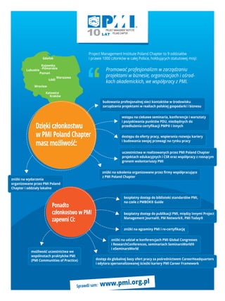 Gdańsk
Lubuskie
Poznań
Kujawsko
-Pomorskie
Łódź
Wrocław
Katowice
Kraków
Warszawa
Project Management Institute Poland Chapter to 9 oddziałów
i prawie 1000 członków w całej Polsce, hołdujących statutowej misji:
Promować profesjonalizm w zarządzaniu
projektami w biznesie, organizacjach i ośrod-
kach akademickich, we współpracy z PMI.
Sprawdź sam: www.pmi.org.pl
zniżki na wydarzenia
organizowane przez PMI Poland
Chapter i oddziały lokalne
zniżki na szkolenia organizowane przez ﬁrmy współpracujące
z PMI Poland Chapter
budowania profesjonalnej sieci kontaktów w środowisku
zarządzania projektami w realiach polskiej gospodarki i biznesu
wstępu na ciekawe seminaria, konferencje i warsztaty
i pozyskiwania punktów PDU, niezbędnych do
przedłużenia certyﬁkacji PMP® i innych
uczestnictwa w realizowanych przez PMI Poland Chapter
projektach edukacyjnych i CSR oraz współpracy z rosnącym
gronem wolontariuszy PMI
dostępu do oferty pracy, wspierania rozwoju kariery
i budowania swojej przewagi na rynku pracy
Dzięki członkostwu
w PMI Poland Chapter
masz możliwość:
Ponadto
członkostwo w PMI
zapewni Ci:
bezpłatny dostęp do biblioteki standardów PMI,
na czele z PMBOK® Guide
zniżki na egzaminy PMI i re-certyﬁkację
bezpłatny dostęp do publikacji PMI, między innymi Project
Management Journal®, PM Network®, PMI Today®
możliwość uczestnictwa we
wspólnotach praktyków PMI
(PMI Communities of Practice)
zniżki na udział w konferencjach PMI Global Congresses
i ResearchConferences, seminariach SeminarsWorld®
i eSeminarsWorld
dostęp do globalnej bazy ofert pracy za pośrednictwem CareerHeadquarters
i edytora spersonalizowanej ścieżki kariery PMI Career Framework
 