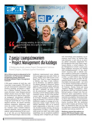Fot.:Obiektywni
4
Z pasją i zaangażowaniem
– Project Management dla każdego
Z Małgorzatą Kusyk, prezes Project Management Institute
Poland Chapter, rozmawia Szymon Pawłowski
STREFA PMI, NR 6, WRZESIEŃ 2014, WWW.PMI.ORG.PL
PMI w Polsce ma już za sobą ponad 10 lat
działalności. Jak Pani ocenia z dzisiejszej
perspektywy rozwój i działalność
polskiego oddziału Project Management
Institute?
Z PMI jestem związana od 2008 roku, czyli
rozpoczęłam swoją przygodę z PMI krótko po
tym jak stowarzyszenie przekształciło swoją
strukturę powołując początkowo 6 oddzia-
łów, w Gdańsku, Krakowie, Poznaniu, War-
szawie, Wrocławiu i Łodzi. Następnie powstał
oddział Lubuskie (2010) oraz Śląski i Kujaw-
sko-Pomorskie (2013). Obecnie mamy 9 pręż-
nie działających, samodzielnych oddziałów.
Dzisiejsze wydarzenia PMI niczym nie przypo-
minają tych sprzed kilku lat. To już nie tylko
regularne seminaria, ale również warsztaty,
spotkania integracyjne, dedykowane wyda-
rzenia dla uczniów, studentów, wolontariu-
szy i członków, często z udziałem międzyna-
rodowych ekspertów. Jeszcze niedawno naj-
większą i jedyną konferencją PMI był corocz-
ny, w tym roku już 9-ty Międzynarodowy
Kongres PMI Poland Chapter. Obecnie to kilka
konferencji organizowanych przez oddziały,
które przyciągają nawet 300 osób z Polski i za
granicy, między innymi PAM Summit w Kra-
kowie, New Trends in Project Management
w Gdańsku, Lean Days w Łodzi, konferen-
cja we Wrocławiu, czy najbliższe wydarze-
nie oddziału śląskiego w Katowicach. Oprócz
wydarzeń, PMI prowadzi projekty społeczne,
które są świetną okazją do rozwoju, nie tylko
dla dzieci i młodzieży, ale przede wszyst-
kim dla wolontariuszy i organizacji. Właści-
wie każdy uczestnik takiego projektu znajdzie
możliwość rozwoju, dla tych mniej doświad-
czonych będzie to poligon przygotowujący
do roli Project Managera, natomiast eksperci
mogą się sprawdzić w roli mentora czy lidera.
Dodatkowo, projekty te rozwijają się w fan-
tastycznym tempie, English Summer Camp
oddziału gdańskiego, który po raz pierwszy
został zorganizowany w 2004 roku, w 2010
roku doczekał się edycji zimowej, a do tej pory
zorganizowano 16 edycji, w których wzięło
udział ponad 700 dzieci, które oprócz języka
angielskiego uczą się zarządzania projektami
i nabywają takich umiejętności jak kreatyw-
ność, komunikacja, praca zespołowa, czy po-
znawanie innych kultur. Do Gdańska dołą-
czyła Warszawa i w tym roku po raz pierw-
szy oddział warszawski zorganizował Pro-
ject Management Kids Camp. Oprócz organi-
zowania obozów, w ramach programu „Pro-
ject Management at schools” uczymy zarzą-
dzania projektami nauczycieli oraz młodzież
szkół ponadpodstawowych. W roku akade-
mickim 2013/2014 tylko w oddziale Lubu-
skie w projekcie uczestniczyło 77 studentów,
którzy utworzyli 16 zespołów i przeszkolili 327
uczniów z 14 szkół średnich woj. lubuskiego
– statystyki mówią same za siebie. Nie spo-
czywamy jednak na laurach i już rozpoczęli-
śmy kolejny innowacyjny projekt – tym razem
w roli partnera merytorycznego uczestniczy-
my w pilotażowym przedsięwzięciu Akade-
mii Finansów i Biznesu Vistula pod nazwą
„Akademia Młodego Przedsiębiorcy”, które-
go głównym celem jest kreowanie przedsię-
biorczych postaw u młodych ludzi. Nasi wo-
lontariusze oprócz poprowadzenia warszta-
tów z zarządzania projektami wcielą się w role
mentorów 100 projektów. Mentoring to kolej-
ny obszar, który rozwijamy w stowarzyszeniu,
a rozpoczęliśmy od wsparcia kilku projektów
Enactus (wcześniej SIFE). Nie wymieniłam
jeszcze takich inicjatyw jak konkursy Projekt
Roku, czy Wolontariusz Roku oraz nie mogę
nie wspomnieć o kwartalniku Strefa PMI – to
wszystko nasze sukcesy ostatnich lat.
Niedawno została Pani wybrana na
prezesa PMI Poland Chapter. Jakie
główne cele postawiła Pani przed sobą
Gdy wszyscy wiedzą, że coś jest niemożliwe,
przychodzi ktoś, kto o tym nie wie,
i on to robi
Albert Einstein
TEMATNUMERU
 