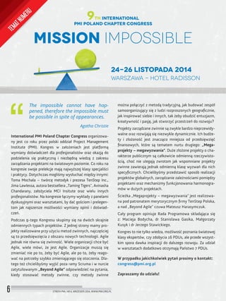 6 STREFA PMI, NR 6, WRZESIEŃ 2014, WWW.PMI.ORG.PL
The impossible cannot have hap-
pened, therefore the impossible must
be possible in spite of appearances.
Agatha Christie
International PMI Poland Chapter Congress organizowa-
ny jest co roku przez polski oddział Project Management
Institute (PMI). Kongres w założeniach jest platformą
wymiany doświadczeń dla profesjonalistów oraz okazją do
podzielenia się praktyczną i niezbędną wiedzą z zakresu
zarządzania projektami na światowym poziomie. Co roku na
kongresie swoje prelekcje mają najwyższej klasy specjaliści
i praktycy. Dotychczas mogliśmy wysłuchać między innymi:
Toma Mochala – twórcę metodyk i prezesa TenStep Inc.,
Jima Lawlessa, autora bestsellera „Taming Tigers", Avinasha
Chandarany, założyciela MCI Insitute oraz wielu innych
profesjonalistów. Na kongresie łączymy wykłady z panelami
dyskusyjnymi oraz warsztatami, by dać gościom i prelegen-
tom jak najszersze możliwości wymiany opinii i doświad-
czeń.
Podczas 9-tego Kongresu skupimy się na dwóch skrajnie
odmiennych typach projektów. Z jednej strony mamy pro-
jekty realizowane przy użyciu metod zwinnych, najczęściej
są to przedsięwzięcia z obszaru nowych technologii. Agile
jednak nie równa się zwinność. Wiele organizacji chce być
Agile, wiele mówi, że jest Agile. Organizacje muszą się
zmieniać nie po to, żeby być Agile, ale po to, żeby reago-
wać na potrzeby szybko zmieniającego się otoczenia. Dla-
tego też chcielibyśmy wyjść poza ramy Scruma i w nurcie
zatytułowanym „Beyond Agile” odpowiedzieć na pytania,
kiedy stosować metody zwinne, czy metody zwinne
Mission Impossible
24-26 listopada 2014
Warszawa - Hotel Radisson
PMI Poland Chapter Congress
9th International
można połączyć z metodą tradycyjną, jak budować zespół
samoorganizujący się z ludzi rozproszonych geograﬁcznie,
jak inspirować siebie i innych, tak żeby obudzić entuzjazm,
kreatywność i pasję, jak stworzyć przestrzeń do rozwoju?
Projekty zarządzane zwinnie są zwykle bardzo nieprzewidy-
walne oraz rozwijają się niezwykle dynamicznie. Ich budże-
ty i złożoność jest znacząco mniejsza od przedsięwzięć
ﬁnansowych, które są tematem nurtu drugiego: „Mega-
projekty – megawyzwania”. Duże złożone projekty o cha-
rakterze publicznym są całkowicie odmienną rzeczywisto-
ścią, choć nie ulegają zwrotom jak wspomniane projekty
zwinne zawierają jednak odmienną klasę wyzwań dla nich
specyﬁcznych. Chcielibyśmy przedstawić sposób realizacji
projektów globalnych, zarządzanie zależnościami pomiędzy
projektami oraz mechanizmy funkcjonowania harmonogra-
mów w dużych projektach.
Ścieżka „Megaprojekty – megawyzwania” jest realizowa-
na pod patronatem merytorycznym ﬁrmy TenStep Polska,
a nad „Beyond Agile” czuwa Mateusz Harasymczuk.
Cały program opiniuje Rada Programowa składająca się
z: Macieja Bodycha, dr Stanisława Gasika, Małgorzaty
Kusyk i dr Jerzego Stawickiego.
Kongres to nie tylko wiedza, możliwość poznania światowej
klasy ekspertów, czy zdobycia 16 PDUs, ale przede wszyst-
kim spora dawka inspiracji do dalszego rozwoju. Za udział
w warsztatach dodatkowo otrzymają Państwo 7 PDUs.
W przypadku jakichkolwiek pytań prosimy o kontakt:
congress@pmi.org.pl
Zapraszamy do udziału!
TEMATNUMERU
 