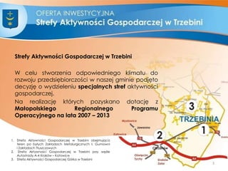 Strefy Aktywności Gospodarczej w Trzebini
W celu stworzenia odpowiedniego klimatu do
rozwoju przedsiębiorczości w naszej gminie podjęto
decyzję o wydzieleniu specjalnych stref aktywności
gospodarczej.
Na realizację których pozyskano dotację z
Małopolskiego Regionalnego Programu
Operacyjnego na lata 2007 – 2013
1. Strefa Aktywności Gospodarczej w Trzebini obejmująca
teren po byłych Zakładach Metalurgicznych I, Gumowni
i Zakładach Tłuszczowych
2. Strefa Aktywności Gospodarczej w Trzebini przy węźle
Autostrady A-4 Kraków – Katowice
3. Strefa Aktywności Gospodarczej Górka w Trzebini
3
 